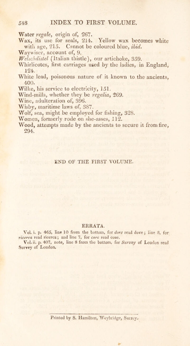 Water regale, origin of, 267. Wax, its use for seals, 214. Yellow wax becomes white with age, 215. Cannot be coloured blue* ibid. Way wiser, account of, 9. WeUchdistel (Italian thistle), our artichoke, 359. Whirlicotes, first carriages used by the ladies, in England, 124. White lead, poisonous nature of it known to the ancients« 400. Wilke, his service to electricity, 151. Wind-mills, whether they be regalia, 269. Wine, adulteration of, 396. Wisby, maritime laws of, 387. Wolf, sea, might be employed for fishing, 328. Women, formerly rode on slie-asses, 112. Wood, attempts made by the ancients to secure it from tire, 294. END OF THE FIRST VOLUME, ERRATA. Vol. i. p. 465, line 10 from the bottom, for dove read dove; line 8, for ricerea read ricerca; and line 7, for core read cose. Vol. ii. p. 407, note, line 8 from the bottom, for Survay of London read Survey of London. Printed by S. Hamilton, Weybridge, Surrey,