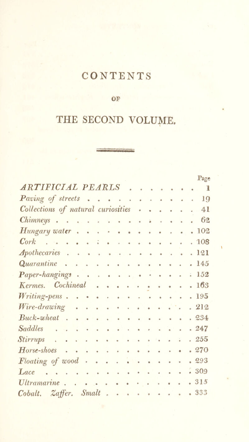 CONTENTS OP THE SECOND VOLUME. Page ARTIFICIAL PEARLS 1 Paving of streets IQ Collections of jiatural curiosities 41 Chimneys . 62 Hungary water 102 Cork 108 Apothecaries 121 Quarantine 145 Paper-hangings .152 Kermes. Cochineal l63 Writing-pens 195 Wire-drawing ..212 Puck-wheat 234 Saddles 247 Stirrups . 255 Horse-shoes 270 Floating of wood 293 Lace 309 Ultramarine 315 Cohalt, Zaffer. Smalt . . . . . . . . .333