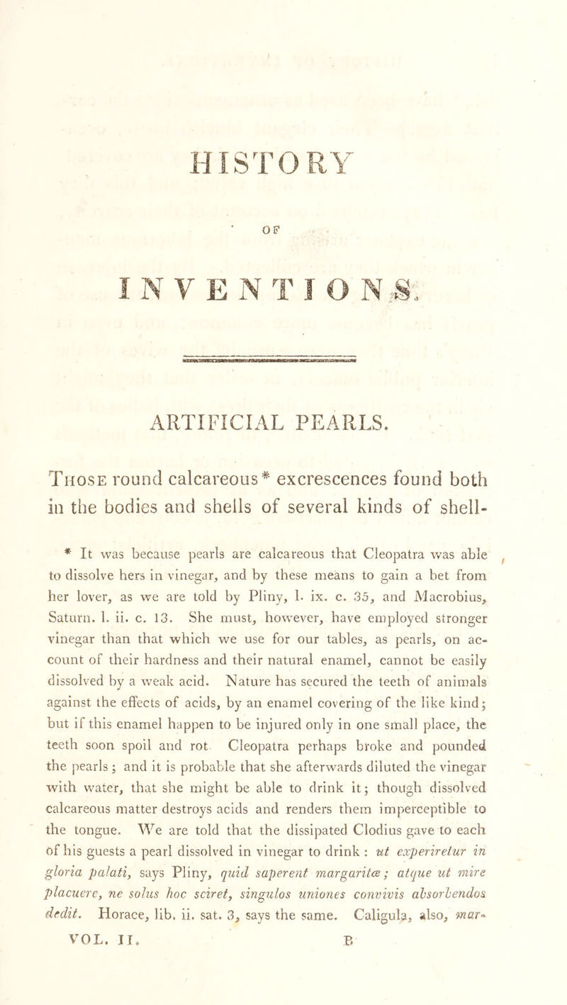 HISTORY OF I N V E N T I O N:S. ARTIFICIAL PEARLS. Those round calcareous* excrescences found both in the bodies and shells of several kinds of shell- * It was because pearls are calcareous that Cleopatra was able , to dissolve hers in vinegar, and by these means to gain a bet from her lover, as we are told by Pliny, h ix. c. 35, and Macrobius, Saturn. 1. ii. c. 13. She must, however, have employed stronger vinegar than that which we use for our tables, as pearls, on ac- count of their hardness and their natural enamel, cannot be easily dissolved by a weak acid. Nature has secured the teeth of animals against the effects of acids, by an enamel covering of the like kind; but if this enamel happen to be injured only in one small place, the teeth soon spoil and rot Cleopatra perhaps broke and pounded the pearls; and it is probable that she afterwards diluted the vinegar with water, that she might be able to drink it; though dissolved calcareous matter destroys acids and renders them imperceptible to the tongue. We are told that the dissipated Clodius gave to each of his guests a pearl dissolved in vinegar to drink ; ut experirelur in gloria palafi, says Pliny, quid saperent margaritce; atque ut mire placuere, ne solus hoc sciret, singulos uniones convivis ahsorhendos dedit. Horace, lib. ii. sat. 3, says the same. Caligula, also, mat'- VOL. II. B