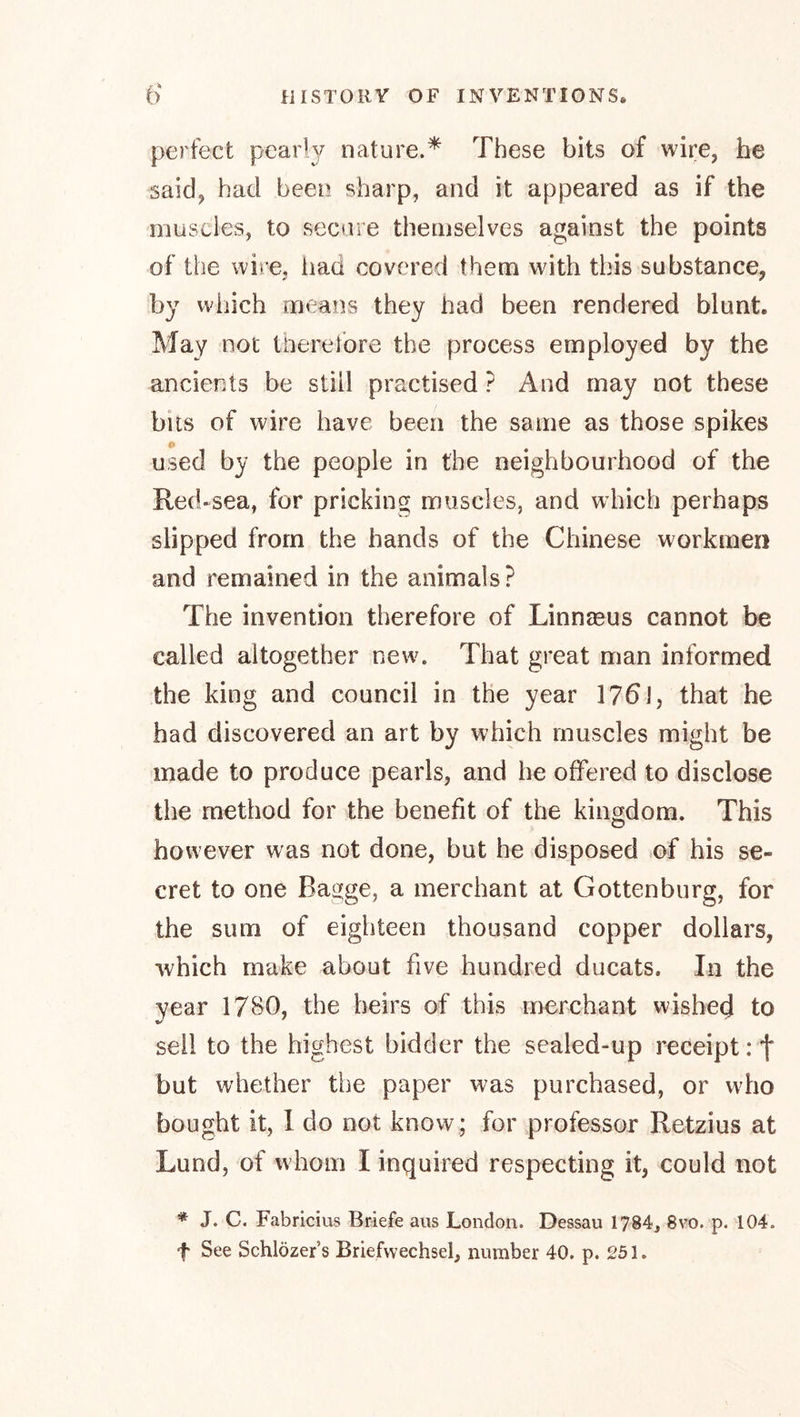 perfect pearl3^ nature.* These bits of wire, he said, had been sharp, and it appeared as if the muscles, to secure themselves against the points of the wire, had covered them with this substance, by which means they had been rendered blunt. May not therefore the process employed by the ancients be still practised ? And may not these bits of wire have been the same as those spikes used by the people in the neighbourhood of the Red-sea, for pricking muscles, and which perhaps slipped from the hands of the Chinese workmen and remained in the animals? The invention therefore of Linnaeus cannot be called altogether new. That great man informed the king and council in the year 176J, that he had discovered an art by which muscles might be made to produce pearls, and he offered to disclose the method for the benefit of the kingdom. This however was not done, but he disposed of his se- cret to one Bagge, a merchant at Gottenburg, for the sum of eighteen thousand copper dollars, which make about five hundred ducats. In the year 17B0, the heirs of this merchant wished to sell to the highest bidder the sealed-up receipt: f but whether the paper was purchased, or who bought it, 1 do not know; for professor Retzius at Lund, of whom I inquired respecting it, could not * J. C. Fabricius Briefe aus London. Dessau 1784, 8vo. p. 104. t See Schlözer’s Briefwechsel, number 40. p. 251.