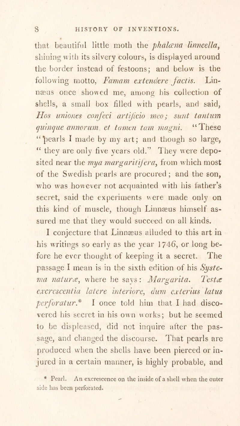 that beautiful little moth the phalcEJia linncella^ shining vvitli its silvery colours, is displayed around the border instead of festoons; and below is the following motto, Famam txtendtre factis. Lin- noaus once showed me, amon^ his collection of shells, a small box filled with pearls, and said, Hos miiones confeci artijlcio mao; sunt t ant urn gidnque annortim ef tamtn tarn jnagni. “These “pearls I made by my art; and though so large, “ they are only five years old.” They were depo- sited near the mya margarli 'ijtra^ from which most of the Swedish pearls are procured ; and the son, who w^as however not accpiainted with his father’s secret, said the experiments were made only on this kind of muscle, though Linnaeus himself as- sured me that they vvould succeed on all kinds. 1 conjecture that Linnaeus alluded to this art in his writings so early as the year 174-6, or long be- fore he ever thought of keeping it a secret. The passage I mean is in the sixth edition of his Syste- ma naturce^ where he says : Margarita. Testa: cxcrcscentia latere inieriore^ dum exterius latus perforatur.^ \ once told him that I had disco- vered his secret in his own works; but he seemed to be displeased, did not inquire after the pas- sage, and changed the discourse. That pearls are produced when the shells have been pierced or in- jured in a certain manner, is highly probable, and * Pearl. An excrescence on the inside of a shell when the outer side has been perforated.