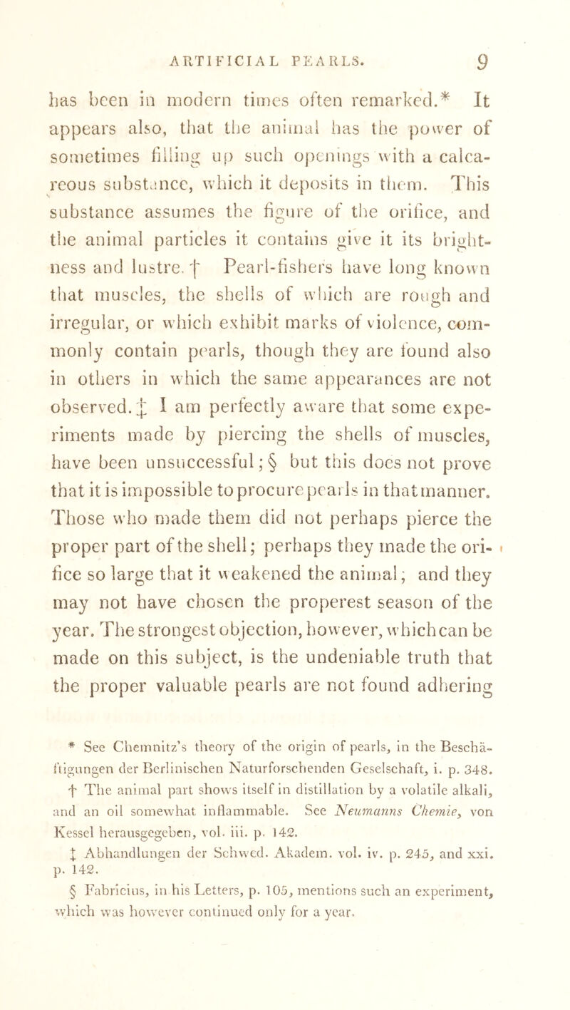 has been in modern times often remarked.* * * § It appears also, that liie animai has the power of sometimes filing uf) such openings with a calca- reous snbsta.ncc, which it deposits in tiiem. This substance assumes the figure of the orifice, and the animal particles it contains give it its briglit- ncss and lustre,'[ Pearl-fishers have long known that muscles, the shells of which are rough and irregular, or which exhibit marks of violence, com- monly contain pearls, though they are found also in others in which the same appearances are not observed.;]: 1 am perfectly aware that some expe- riments made by [liercing the shells of muscles, have been unsuccessful; § but this does not prove that it is impossible to procure [leai Is in that manner. Those who made them did not perhaps pierce the proper part of the shell; perhaps they made the ori- • fice so large that it weakened the animal; and they may not have chosen the properest season of the year. The strongest objection, however, whichcan be made on this subject, is the undeniable truth that the proper valuable pearls are not found adhering * See Chemnitz’s theory of the origin of pearls. In the Beschä- ftigungen der Berlinischen Naturforschenden Geselschaft, i. p, 348. f The animal part shows Itself In distillation by a volatile alkali, and an oil somewhat inllammable. See Neumanns Chemie^ von Kessel herausgegeben, vol. hi. p. 142. X Abhandlungen der Schwed. Akadein. vol. iv. p. 245, and xxi. p. 142. § Fabricius, in his Letters, p. 105, mentions such an experiment, which was however continued only for a year.