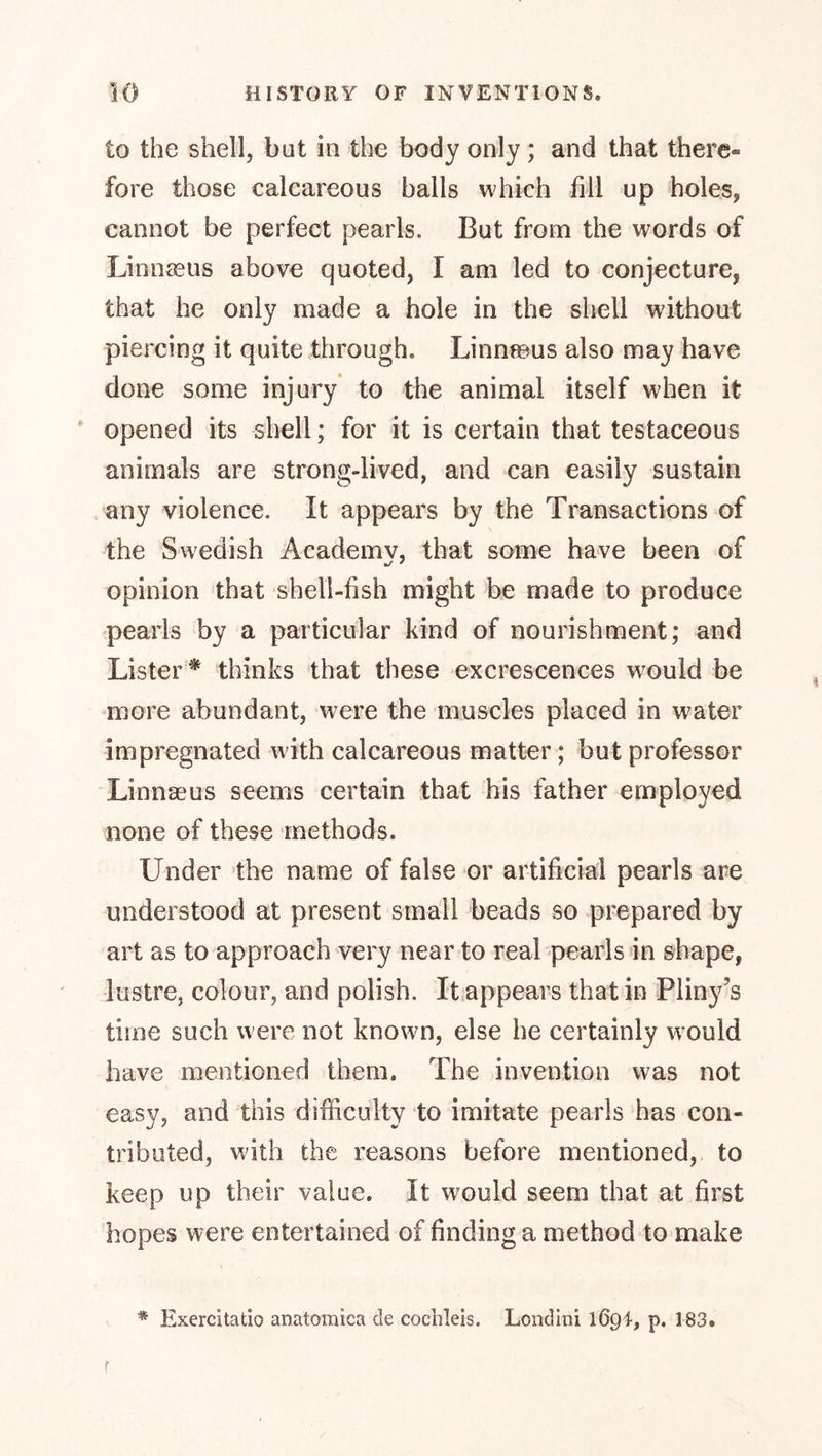 to the shell, bat in the body only; and that there- fore those calcareous balls which fill up holes, cannot be perfect pearls. But from the words of Linnaeus above quoted, I am led to conjecture, that he only made a hole in the shell without piercing it quite through. Linnseus also may have done some injury to the animal itself when it * opened its shell; for it is certain that testaceous animals are strong-lived, and can easily sustain . any violence. It appears by the Transactions of the Swedish Academv, that some have been of opinion that shell-fish might be made to produce pearls by a particular kind of nourishment; and Lister* thinks that these excrescences would be more abundant, were the muscles placed in water impregnated with calcareous matter; but professor Linnaeus seems certain that his father employed none of these methods. Under the name of false or artificial pearls are understood at present small beads so prepared by art as to approach very near to real pearls in shape, lustre, colour, and polish. It appears that in Pliny’s time such were not known, else he certainly w'ould have mentioned them. The invention was not easy, and this difficulty to imitate pearls has con- tributed, wdth the reasons before mentioned, to keep up their value. It would seem that at first hopes were entertained of finding a method to make r * Exercitatio anatomica de cochleis. Lend ini 1694, p. 183.