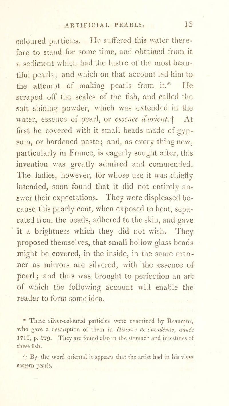 coloured panicles. He suffered this water there- fore to stand for some time, and obtained from it a sediment which had tlie lustre of the most beau- tiful pearls; and which on that account led him to the attempt of making pearls from it.*' He scraped off the scales of the fish, and called tiie soft shining powder, which was extended in the water, essence of pearl, or essence cVorient:\ At first he covered with it small beads made of gyp- sum, or hardened paste; and, as every thing new, particularly in France, is eagerly sought after, this invention was greatly admired and commended. The ladies, however, for whose use it was chiefly intended, soon found that it did not entirely an- swer their expectations. They were displeased be- cause this pearly coat, when exposed to heat, sepa- rated from the beads, adhered to the skin, and gave it a brightness which they did not wish. They proposed themselves, that small hollow glass beads might be covered, in the inside, in the same man- ner as mirrors are silvered, with the essence of pearl; and thus was brought to perfection an art of which the following account will enable the reader to form some idea. * These silver-coloured particles were examined by Reaumur, who gave a description of them in Histoire de Tacademie^ annee 17165 p- 229. They are found also in the stomach and intestines of these fish. t By the word oriental it appears that the artist had in his view eastern pearls. /