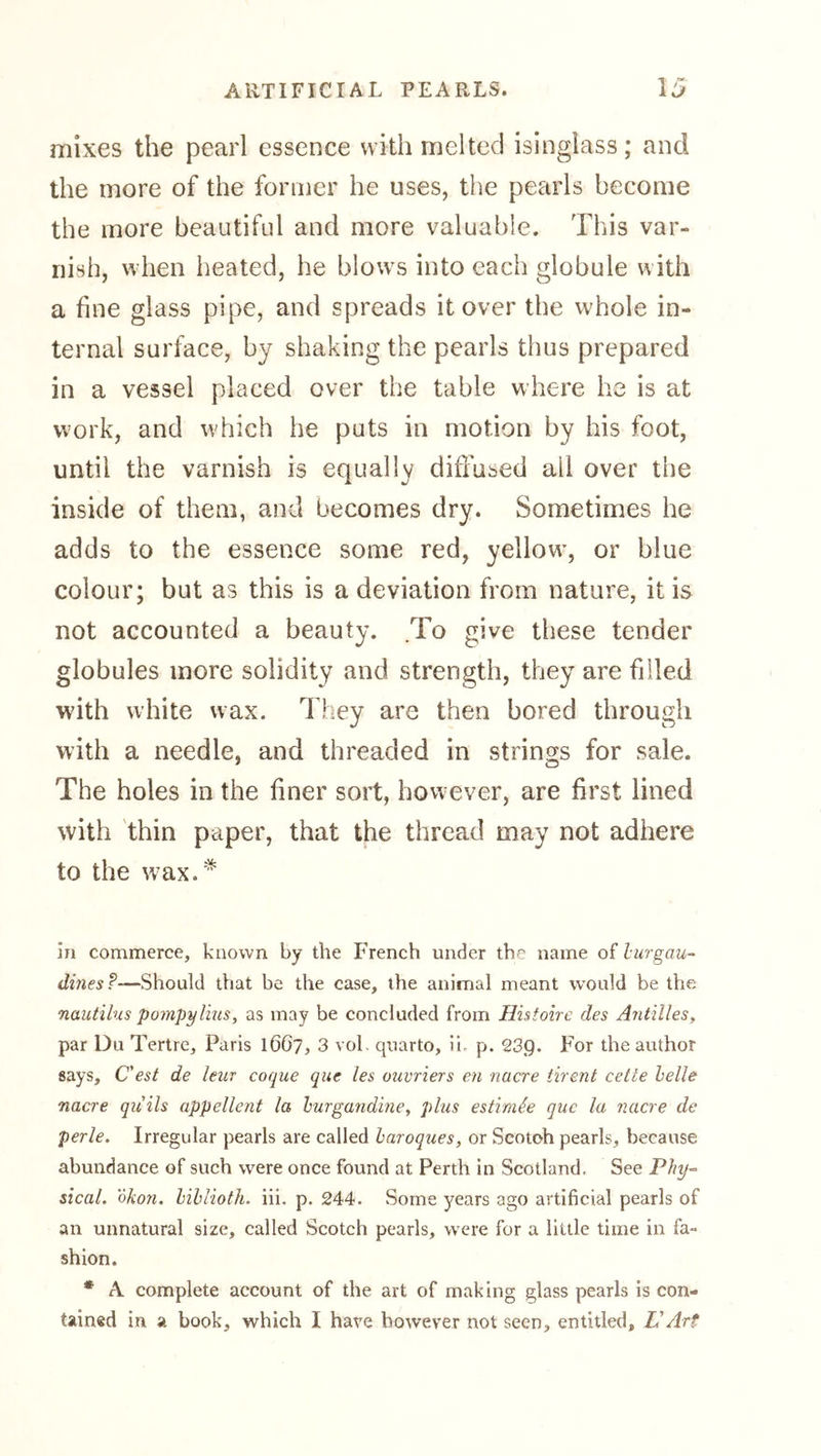 mixes the pearl essence with melted isinglass; and the more of the former he uses, the pearls become the more beautiful and more valuable. This var- nish, when heated, he blows into each globule with a fine glass pipe, and spreads it over the whole in- ternal surface, by shaking the pearls thus prepared in a vessel placed over the table where he is at work, and which he puts in motion by his foot, until the varnish is equally dihused ail over the inside of them, and becomes dry. Sometimes he adds to the essence some red, yellow, or blue colour; but as this is a deviation from nature, it is not accounted a beauty. .To give these tender globules more solidity and strength, they are filled with white wax. They are then bored through with a needle, and threaded in strings for sale. The holes in the finer sort, however, are first lined with thin paper, that the thread may not adhere to the wax.* in commerce, known by the French under the name of lurgau- dines?—Should that be the case, the animal meant would be the nautilus pompylius, as may be concluded from Histoire des Antilles, par Du Tertre, Paris 1667, 3 vol. quarto, ii, p. 23g. For the author says, C'est de leur coque que les ouvriers en nacre tirent cette helle nacre qiiils appellent la hurgandme, plus estimie que la nacre de perle. Irregular pearls are called haroques, or Scotch pearls, because abundance of such were once found at Perth in Scotland. See Phy-- steal, olion. hihlioth. iii. p. 244. Some years ago artificial pearls of an unnatural size, called Scotch pearls, were for a little time in fa- shion. * A complete account of the art of making glass pearls is con- tained in a book, which I have however not seen, entitled, L'Art