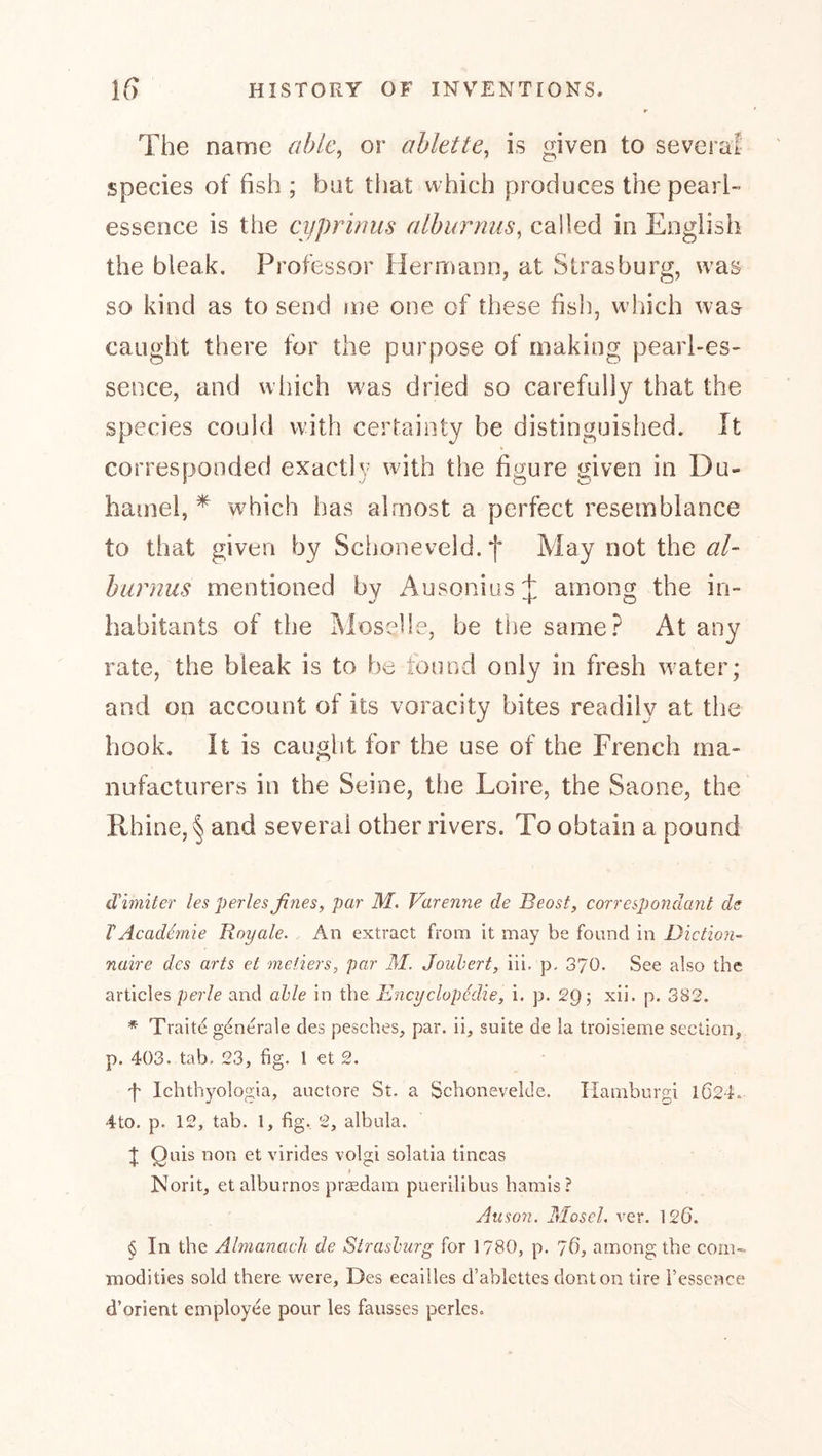 The name able, or ahlette, is given to several- species of fish ; but that which produces the pearl- essence is the cijprinus aiburrms, called in English the bleak. Professor Hernrann, at Strasburg, was so kind as to send me one of these fish, w hich was caught there for the purpose of making pearl-es- sence, and w’liich was dried so carefully that the species could with certainty be distinguished. It corresponded exactly wdth the figure given in Du- hamel, * which has almost a perfect resemblance to that given by Schoneveld.f May not the al- hurnus mentioned by AusoniusJ, among the in- habitants of the Moselle, be the same.^ At any rate, the bleak is to be tound only in fresh water; and on account of its voracity bites readily at the hook. It is caught for the use of the French ma- nufacturers in the Seine, the Loire, the Saone, the Rhine, § and several other rivers. To obtain a pound d'imiter les perles fines, par M. Varenne de Beosf, correspondant ds VAcaddmie Boyale. An extract from it may be found in Diction- naire des arts et metiers, par M. Jouhert, iii. p. 370. See also the articles per/e and able in the Encyclopedie, i. p. 2g; xii. p. 382. * Traite generale des pesches, par. ii, suite de la troisieme section, p. 403. tab. 23, fig. 1 et 2. f Ichthyologia, auctore St. a Schonevelde. Hamhurgi 1024. 4to. p. 12, tab. 1, fig. 2, albula. t Qnis non et virides volgi solatia tineas Norit, et alburnos prsedam puerilibus bamis? Anson. Mosel, ver. 126. $ In the Almanach de Siraslurg for 1780, p. 'jd, among the com- modities sold there were. Des ecailles d’ablettes donton tire i’esscnce d’orient employee pour les fausses perles.
