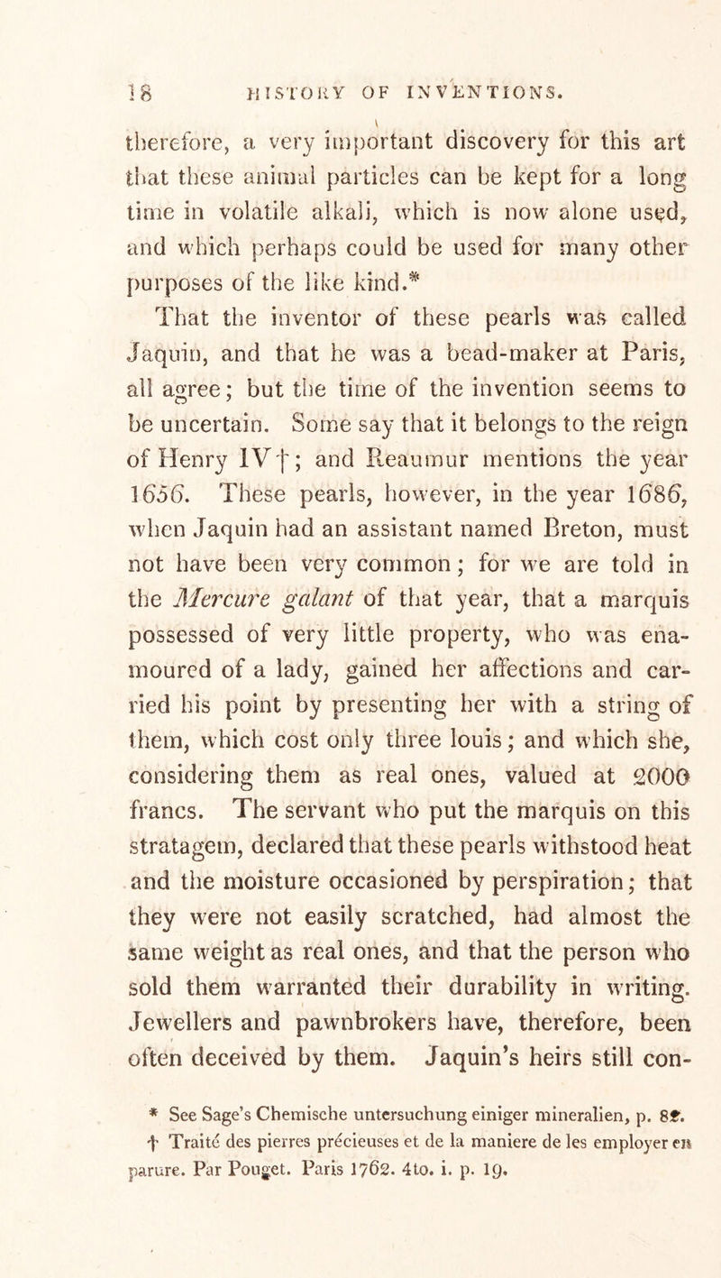 IB >{ I STORY OF INVENTIONS. V therefore, a very important discovery for this art that these animal particles can be kept for a long time in volatile alkali, which is now alone used^ and w'hich perhaps could be used for many other purposes of the like kind.* That the inventor of these pearls was called Jaquin, and that he was a bead-maker at Paris, all ao^ree: but the time of the invention seems to be uncertain. Some say that it belongs to the reign of Henry IVf; and Pteaumur mentions the year 165b. These pearls, however, in the year 1686, when Jaquin had an assistant named Breton, must not have been very common; for we are told in the Mcrcurc galant of that year, that a marquis possessed of very little property, who was ena- moured of a lady, gained her affections and car- ried his point by presenting her with a string of them, which cost only three louis; and w hich she, considering them as real ones, valued at 2000 francs. The servant who put the marquis on this stratagem, declared that these pearls withstood heat and the moisture occasioned by perspiration; that they were not easily scratched, had almost the same weight as real ones, and that the person who sold them w^arranted their durability in writing. Jewellers and pawnbrokers have, therefore, been t often deceived by them. Jaquin’s heirs still con- * See Sage’s Chemische Untersuchung einiger mineralien, p. 8lt. t Traite des pierres precieuses et de la maniere de les employer eii parure. Par Poiiget. Paris 1762. 4to. i. p. I9.