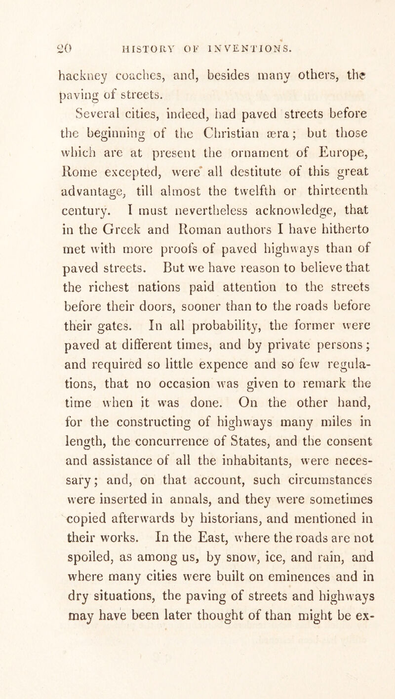 hackney coaches, and, besides many others, the paving of streets. Several cities, indeed, had paved streets before the beginning of the Ciiristian oera; but those which are at present the ornament of Europe, Rome excepted, w'ere all destitute of this great advantage, till almost the twelfth or thirteenth century. I must nevertheless acknowledge, that in the Greek and Roman authors I have hitherto met wdth more proofs of paved highways than of paved streets. But w’e have reason to believe that the richest nations paid attention to the streets before their doors, sooner than to the roads before their gates. In all probability, the former were paved at different times, and by private persons; and required so little expence and so few regula- tions, that no occasion was given to remark the time when it w^as done. On the other hand, for the constructing of highways many miles in length, the concurrence of States, and the consent and assistance of all the inhabitants, were neces- sary ; and, on that account, such circumstances were inserted in annals, and they w^ere sometimes '^copied afterwards by historians, and mentioned in their works. In the East, w here the roads are not spoiled, as among us, by snow, ice, and rain, and where many cities were built on eminences and in dry situations, the paving of streets and highways may have been later thought of than might be ex-