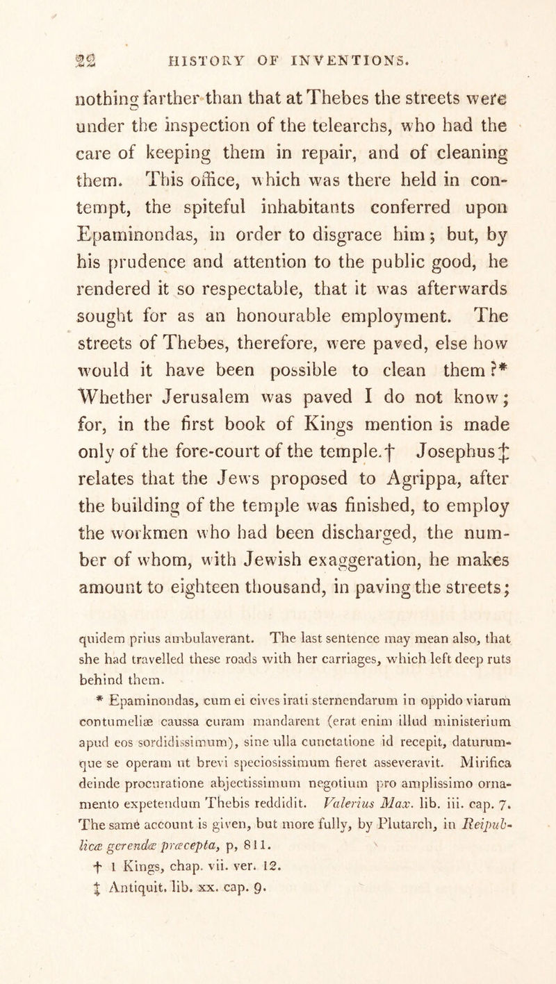 nothing farther^han that at Thebes the streets were under the inspection of the telearchs, who had the care of keeping them in repair, and of cleaning them. This office, which was there held in con- tempt, the spiteful inhabitants conferred upon Epaminondas, in order to disgrace him; but, by his prudence and attention to the public good, he rendered it so respectable, that it was afterwards sought for as an honourable employment. The streets of Thebes, therefore, were paved, else how w^ould it have been possible to clean them }* Whether Jerusalem was paved I do not know; for, in the first book of Kings mention is made only of the fore-court of the temple.f Josephus J relates that the Jews proposed to Agrippa, after the building of the temple was finished, to employ the workmen who had been discharged, the num- ber of whom, with Jewish exaggeration, he makes amount to eighteen thousand, in paving the streets; quiclem prius ambulaverant. The last sentence may mean also, that she had travelled these roads with her carriages, which left deep ruts behind them. * Epaminondas, cum ei elves Irati sternendarum in oppido viarum contumeliae caussa curam mandarent (erat enim illud ministerium apud eos sordidissimum), sine ulla cuiictalione id recepit, datumm- que se operam nt brevi speciosissimum fieret asseveravit. Mirifica deinde proenratione abjectissimum negotium pro amplissimo orna- mento expeteudum Thebis reddidit. Valerius Max. lib. iii. cap. 7. The samö account is given, but more fully, by Plutarch, in Reipuh- Here gcrendae preecepta, p, 811. ■f 1 Kings, chap. vii. ver* 12. X Antiquit, lib. xx. cap. 9.