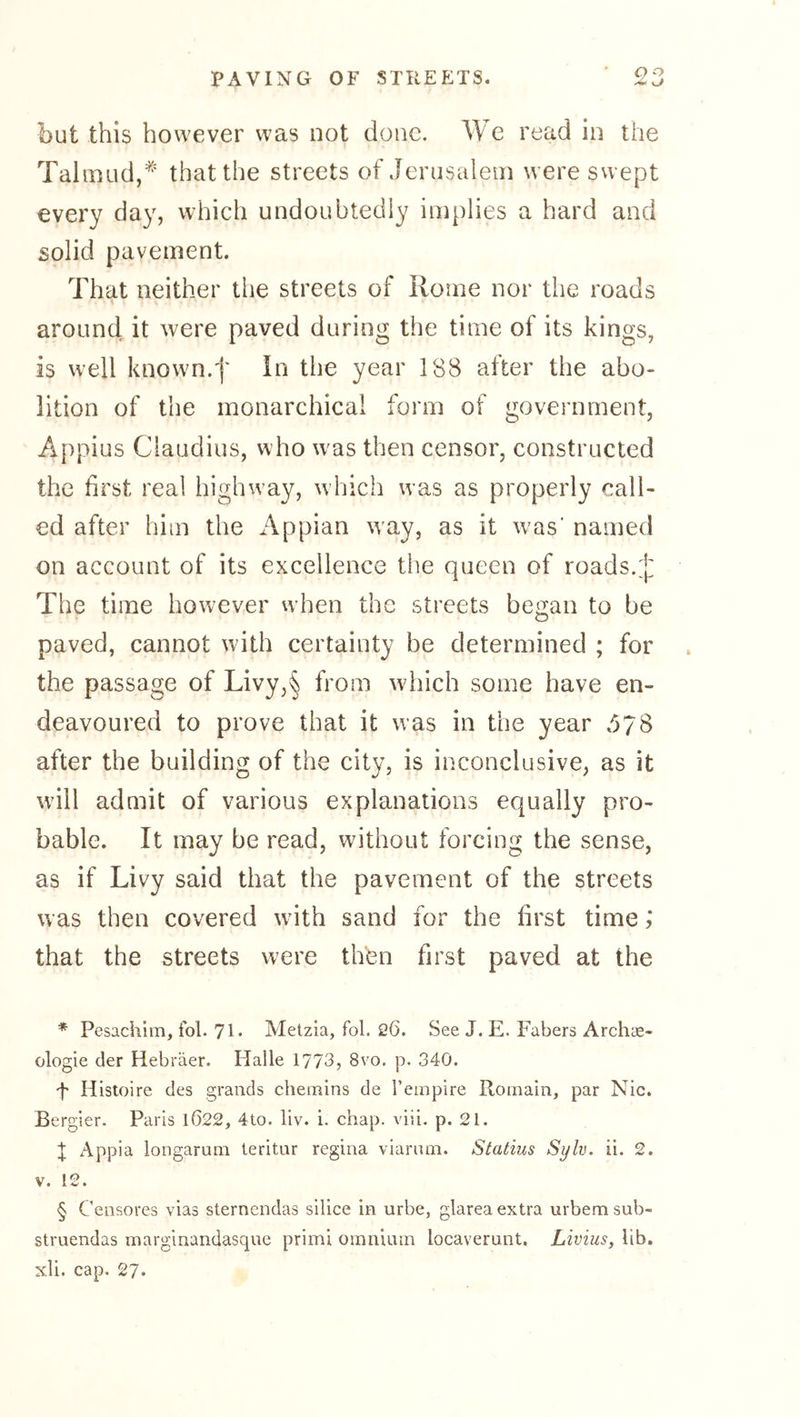 but this however was not done. c read in the Talmud,* * * § that the streets of Jerusalem were swept every day, which undoubtedly implies a hard and solid pavement. That neither the streets of Rome nor the roads around it were paved during the time of its kings, is well known.'j* In the year 188 after the abo- lition of the monarchical form of government, Appius Claudius, who w^as then censor, constructed the first real highway, which was as properly call- ed after him the i\ppian w'ay, as it was' named on account of its excellence the queen of roads. The time however when the streets bciian to be paved, cannot with certainty be determined ; for the passage of Livy,§ from which some have en- deavoured to prove that it was in the year .^78 after the building of the city, is inconclusive, as it will admit of various explanations equally pro- bable. It may be read, without forcing the sense, as if Livy said that the pavement of the streets was then covered with sand for the first time; that the streets were then first paved at the * Pesachim, fol. 71* Metzia, fol. 26. See J. E. Fabers Archae- ologie der Hebräer. Halle 1773, 8vo. p. 340. F Histoire des grands chemins de I’empire Romain, par Nie. Bergier. Paris 1022, 4to. liv. i. chap. viii. p. 21. t Appia longarum teritur regina viarum. Statius Sylv. ii. 2. V. 12. § Censores vias sternendas silice in urbe, glarea extra urbem sub- struendas marginandasque primi omnium locaverunt. Livius, lib. xli. cap. 27*