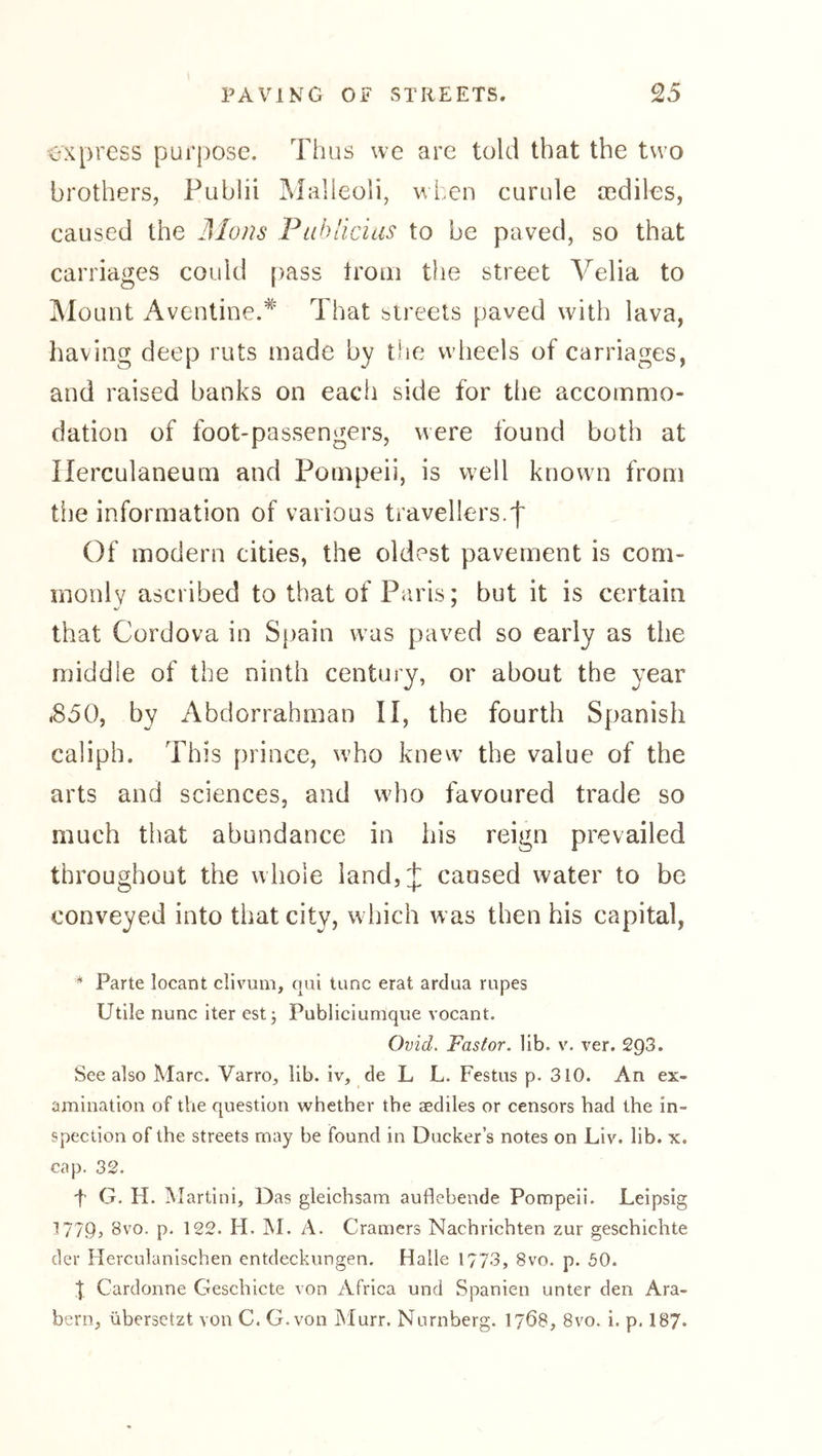 express purpose. Thus we are told that the two brothers, Pubhi Malleoli, when curule asdiles, caused the ]\Ions Pahlicias to be paved, so that carriages could [)ass Irom the street Velia to IMount Aventine.* That streets paved with lava, having deep ruts made by the wlieels of carriages, and raised banks on each side for the accommo- dation of foot-passengers, were found both at Herculaneum and Pompeii, is well known from the information of various travellers.f Of modern cities, the oldest pavement is com- monly ascribed to that of Paris; but it is certain that Cordova in Spain w'us paved so early as the middle of the ninth century, or about the year .850, by Abdorrahman II, the fourth Spanish caliph. This prince, vvho knew’ the value of the arts and sciences, and wdio favoured trade so much that abundance in his reign prevailed throughout the whole iand,J caused water to be conveyed into that city, which was then his capital. * Parte locant clivum, qui tunc erat ardua rupes Utile nunc iter est; Publiciumque vocant. Ovid, Faster, lib. v. ver. 293. See also Marc. Varro, lib. iv, de L L. Festiis p. 310. An ex- amination of the question whether the aediles or censors had the in- spection of the streets may be found in Ducker’s notes on Liv. lib. x. cap, 32. f G. H. Martini, Das gleichsam auflebende Pompeii. Leipsig 1779, 8vo. p. 122. H. M. A. Cramers Nachrichten zur geschichte der Herculanischen entdeckungen. Halle 1773, 8vo. p. 50. t Cardonne CTeschicte von Africa und Spanien unter den Ara- bern, übersetzt von C. G.von jMurr. Nürnberg. 1768, 8vo. i. p. 187.