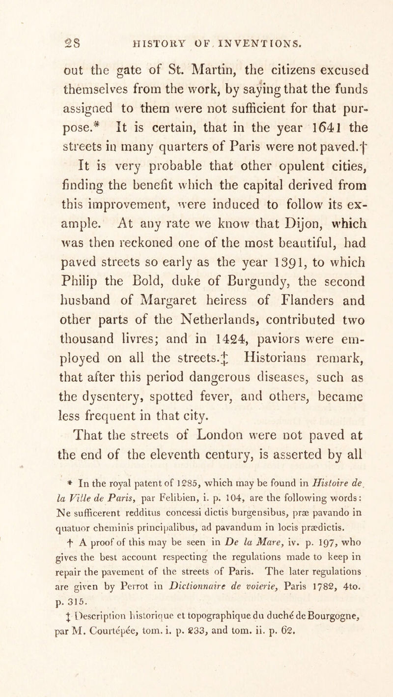 out the gate of St. Martin, the citizens excused themselves from the work, by saying that the funds assigned to them were not sufficient for that pur- pose.* It is certain, that in the year 1641 the streets in many quarters of Paris were not paved.f It is very probable that other opulent cities, finding the benefit which the capital derived from this improvement, were induced to follow its ex- ample. At any rate we know that Dijon, which was then reckoned one of the most beautiful, had paved streets so early as the year 1391, to which Philip the Bold, duke of Burgundy, the second husband of Margaret heiress of Flanders and other parts of the Netherlands, contributed tw^o thousand livres; and in 1424, paviors were em- ployed on all the streets.4 Historians remark, that after this period dangerous diseases, such as the dysentery, spotted fever, and others, became less frequent in that city. That the streets of London were not paved at the end of the eleventh century, is asserted by all * In the royal patent of 1285, which may be found in Histoire de_ la Ville de Paris, par Felibien, i. p. 104, are the following words: Ne sufficerent redditus concessi dictis burgensibus, pras pavando in quatuor cheminis principalibus, ad pavandum in locis prsedictis. f A proof of this may be seen in De la Mare, iv. p. IQ?? who gives the best account respecting the regulations made to keep in repair the pavement of the streets of Paris. The later regulations are given by Perrot in Dictionnuire de voierie, Paris 1782, 4to. p. 315. 'I Description historique et topographique du duch^ de Bourgogne,