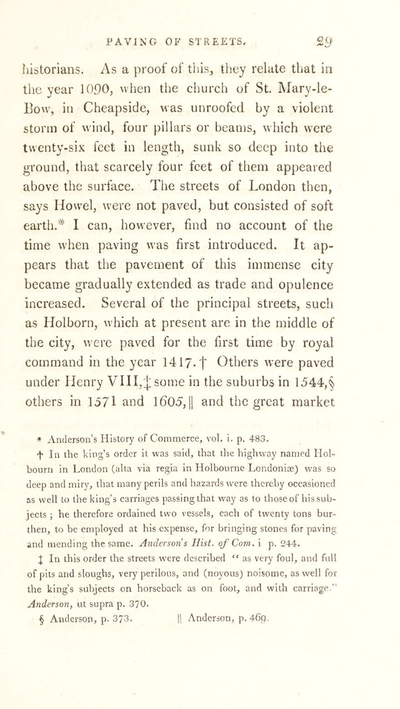 historians. As a proof of this, they relate that in the year 1090, when the church of St. Mary-le- 13ow, in Cheapside, was unroofed by a violent storm of wind, four pillars or beams, which were twenty-six feet in length, sunk so deep into the ground, that scarcely four feet of them appeared above the surface. The streets of London then, says Hovvel, were not paved, but consisted of soft earth.I can, however, find no account of the time when paving was first introduced. It ap- pears that the pavement of this immense city became gradually extended as trade and opulence increased. Several of the principal streets, such as Holborn, which at present are in the middle of the city, were paved for the first time by royal command in the year 1417* * * §t Others were paved under Henry Vin,'J:some in the suburbs in 1544',§ others in lo71 and 1605, jj and the great market * Anderson’s History of Commerce, vol. i. p. 483. 't In the king’s order it was said, that the highway named Hol- bourri in London (alta via regia in Holbourne Londoniae) was so deep and miry, that many perils and hazards w'ere thereby occasioned as well to the king’s carriages passing that way as to those of his sub- jects ; he therefore ordained two vessels, each of twenty tons bur- then, to be employed at his expense, for bringing stones for paving and mending the same. Anderson s Hist, of Com. i p. 244. I In this order the streets were described as very foul, and full of pits and sloughs, very perilous, and (noyous) noisome, as well for the king’s subjects on horseback as on foot, and with carriage.” Anderson, ut supra p. 370.