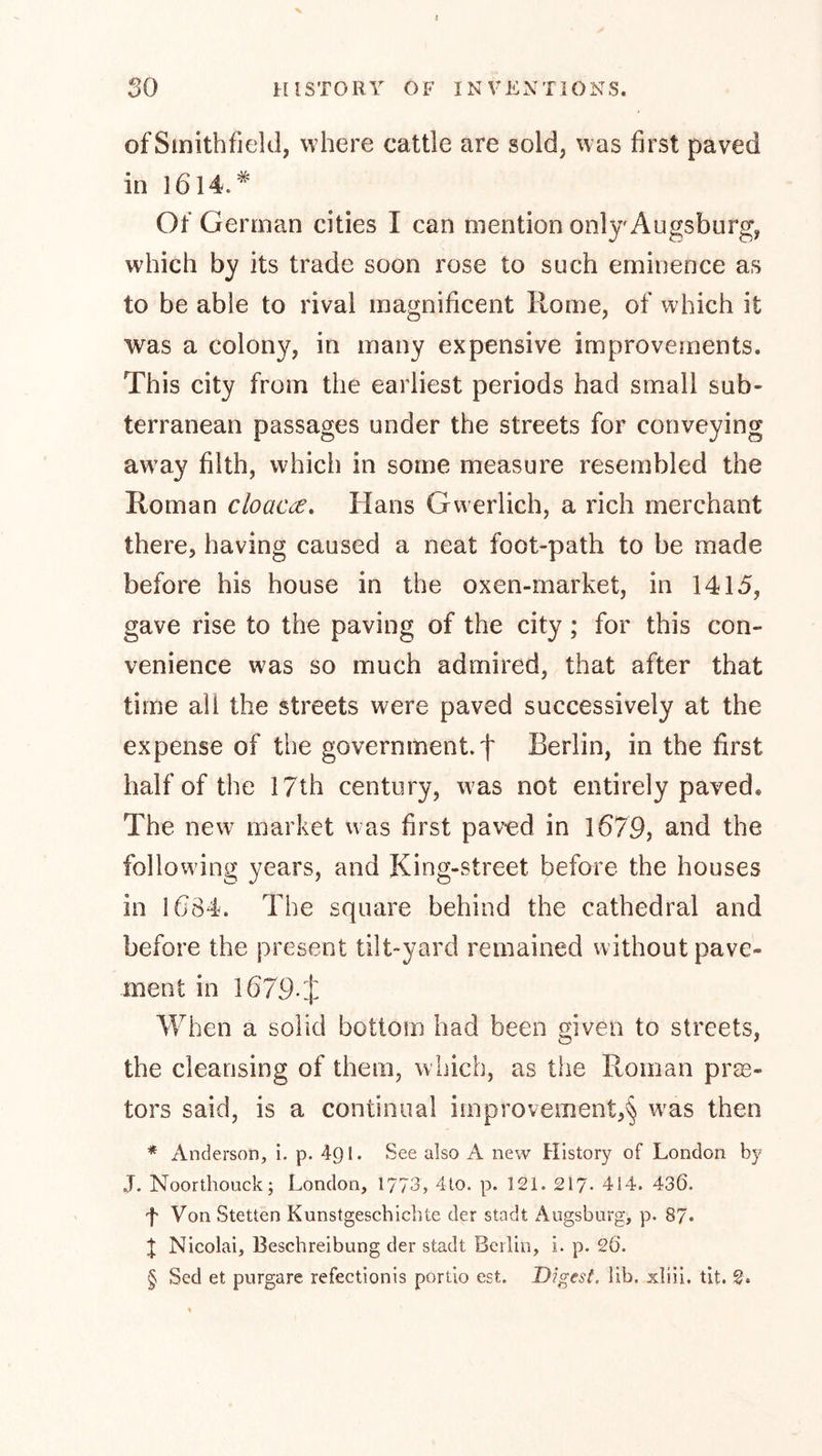 ofSmithfjeld, where cattle are sold, was first paved in l6l4.* Of German cities I can mention onljAugsburg, which by its trade soon rose to such eminence as to be able to rival magnificent Rome, of which it was a colony, in many expensive improvements. This city from the earliest periods had small sub- terranean passages under the streets for conveying aw’ay filth, which in some measure resembled the Roman cloaca, Hans Gwerlich, a rich merchant there, having caused a neat foot-path to be made before his house in the oxen-market, in 1415, gave rise to the paving of the city; for this con- venience was so much admired, that after that time all the streets were paved successively at the expense of the government, f Berlin, in the first half of the 17th century, was not entirely paved. The new^ market was first pav’ed in 1679, and the following years, and King-street before the houses in 1684. The square behind the cathedral and before the present tilt-yard remained without pave- ment in 1679-J When a solid bottom had been given to streets, the cleansing of them, which, as the Roman pras- tors said, is a continual improvement,^ was then * Anderson, i. p. 491. See also A new History of London by J. Noorthouck; London, 1773, 4to. p. 121. 217- 414. 436. f Von Stetten Kunstgeschichte der stadt Augsburg, p. 87* t Nicolai, Beschreibung der stadt Berlin, i. p. 26. § Sed et purgare refectionis portio est. Digest, lib. xliii. tit. 2.
