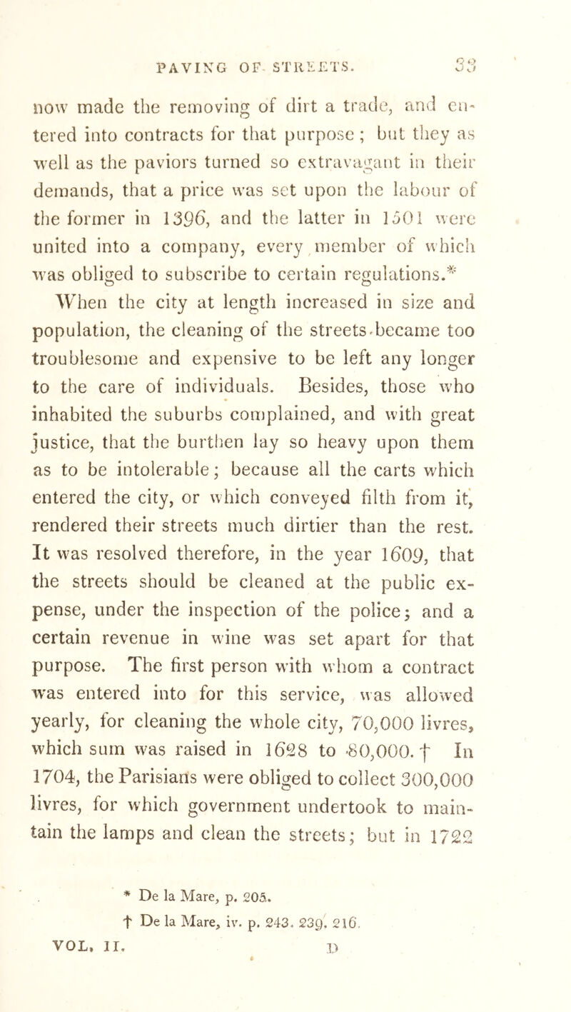 now made the removing of dirt a trade, and en- tered into contracts for that purpose; but they as well as the paviors turned so extravagant in their demands, that a price was set upon the labour of the former in 1396, and the latter in 1501 were united into a company, every member of which was obliged to subscribe to certain regulations.^' When the city at length increased in size and population, the cleaning of the streets^became too troublesome and expensive to be left any longer to the care of individuals. Besides, those who inhabited the suburbs complained, and with great justice, that the burthen lay so heavy upon them as to be intolerable; because all the carts which entered the city, or which conveyed filth from it, rendered their streets much dirtier than the rest. It was resolved therefore, in the year 1609, that the streets should be cleaned at the public ex- pense, under the inspection of the police; and a certain revenue in wine was set apart for that purpose. The first person with whom a contract w'as entered into for this service, was allowed yearly, for cleaning the whole city, 70,000 livres, which sum was raised in I6f28 to *80,000.1 In 1704, the Parisians were obliged to collect 300,000 livres, for which government undertook to main- tain the lamps and clean the streets; but in 1722 * De la Mare, p. 205,. t De la Mare, iv. p. 243. 239. 216. VOL. II, p