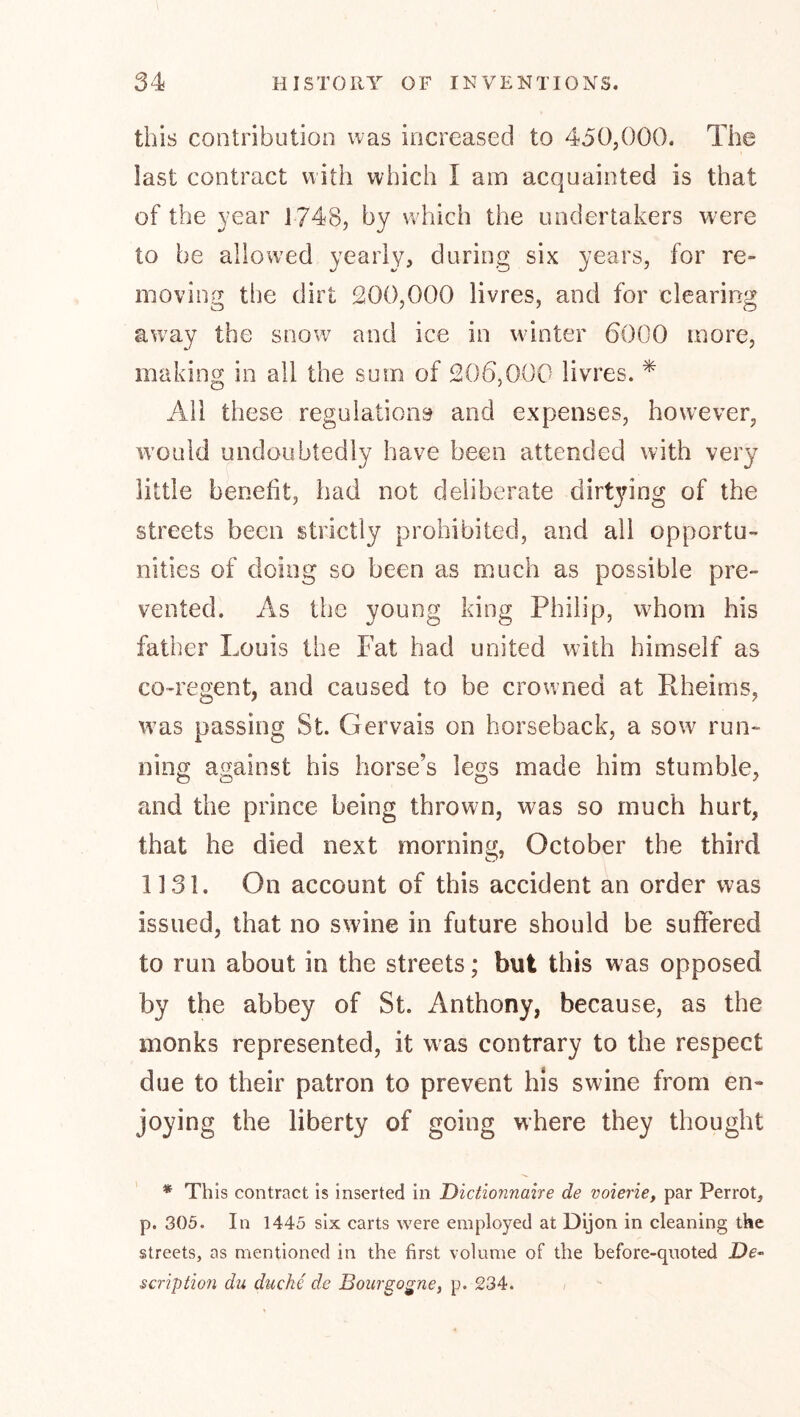 this contribution was increased to 450,000. The last contract with which I am acquainted is that of the year 1748, by which the undertakers were to be allowed yearly? during six years, for re- moving tlie dirt 200,000 livres, and for clearing away the snow and ice in w^inter 6000 more, making in all the sum of 206,000 livres. ^ Ail these regulations and expenses, however, w'ould undoubtedly have been attended with very little benefit, had not deliberate dirtying of the streets been strictly prohibited, and all opportu- nities of doing so been as much as possible pre- vented. As the young king Philip, wPom his father Louis the Fat had united with himself as co-regent, and caused to be crowned at Pheims, w’as passing St. Gervais on horseback, a sow run- ning against his horse’s legs made him stumble, and the prince being thrown, was so much hurt, that he died next morning, October the third 1131. On account of this accident an order was issued, that no swine in future should be suffered to run about in the streets; but this was opposed by the abbey of St. Anthony, because, as the monks represented, it was contrary to the respect due to their patron to prevent his swine from en- joying the liberty of going where they thought * This contract Is inserted in Dictionnahe de voierie, par Perrot, p. 305. In 1445 six carts were employed at Dijon in cleaning the streets, as mentioned in the first volume of the before-quoted De- scription du ducke de Boiirgo^ney p. 234.