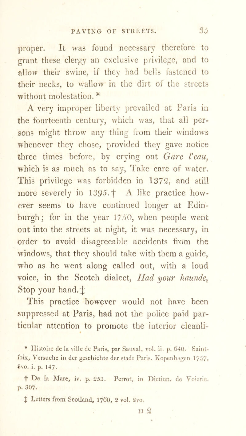proper. It was found necessary therefore to grant these clergy an exclusive privilege, and to allow their swine, if they had bells fastened to their necks, to wallow in the dirt of the streets without molestation.* A very improper liberty prevailed at Paris in the fourteenth century, which was, that all per- sons might throw any thing horn their windows whenever they chose, provided they gave notice three times before, by crying out Gare Veau^ which is as much as to say, Take care of water. This privilege w^as forbidden in 1372, and still more severely in 1393. f A like practice how- ever seems to have continued longer at Edin- burgh; for in the year 1750, when people went out into the streets at night, it was necessary, in order to avoid disagreeable accidents from the windows, that they should take with them a guide, wEo as he went along called out, with a loud voice, in the Scotch dialect, Had your haundej Stop your hand. J This practice however would not have been suppressed at Paris, had not the police paid par- ticular attention to promote the interior cleanlP * Histoire de la ville de Paris, par Sauval, vol. 11. p. 640. Saint» loix, Versuche in der geschicbte der stadt Paris. Kopenhagen 1757^ 5?vo. i. p. 147. f De la Mare, iv. p. 253. Perrot, in Diction, de Voierie. p. 307. X Letters from Scotland, 176O, 2 vol. Svo,
