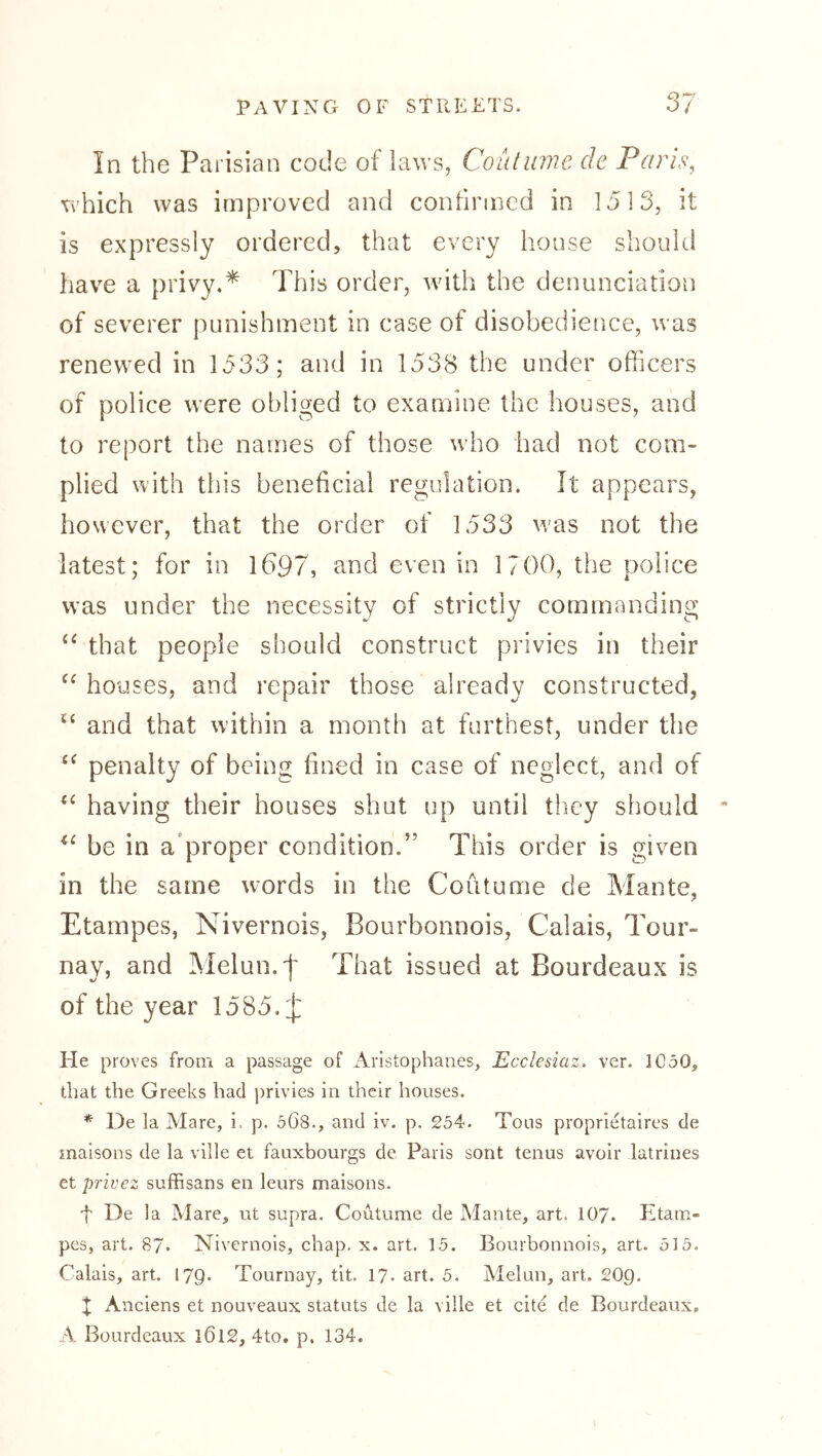 In the Parisian code of laws, Coutume de Paris, which was improved and confirmed in 1513, it is expressly ordered, that every house should have a privy.* This order, with the denunciation of severer punishment in case of disobedience, was renewed in 1533; and in 1538 the under officers of police were obliged to examine the houses, and to report the names of those who had not com- plied with this beneficial regulation. It appears, however, that the order of 1533 w’as not the latest; for in 1697, and even in 1700, the police was under the necessity of strictly commanding that people should construct privies in their houses, and repair those already constructed, and that within a month at furthest, under the penalty of being fined in case of neglect, and of having their houses shut up until they should be in a'proper condition.” This order is given in the same w^ords in the Coutume de Mante, Etampes, Nivernois, Bourbonnois, Calais, Tour- nay, and Melun.f That issued at Bourdeaux is of the year 1585. ij: He proves from a passage of Aristophanes, Ecclesiaz, ver. 1C50, that the Greeks had privies in their houses. * De la Mare, i. p. 568., and iv. p. 254. Tons proprietaires de rnaisons de la ville et fauxbourgs de Paris sont tenus avoir latrines et privez suffisans en leurs maisons. d De la Mare, ut supra. Coutume de Mante, art. IO7. Etam- pes, art. 87. Nivernois, chap. x. art. 15. Bourbonnois, art. 515. Calais, art. 179. Tournay, tit. 17. art. 5. Melun, art. £0g. t xMiciens et nouveaux Statuts de la ville et cite de Bourdeaux, A Bourdeaux l6l2, 4to. p. 134.