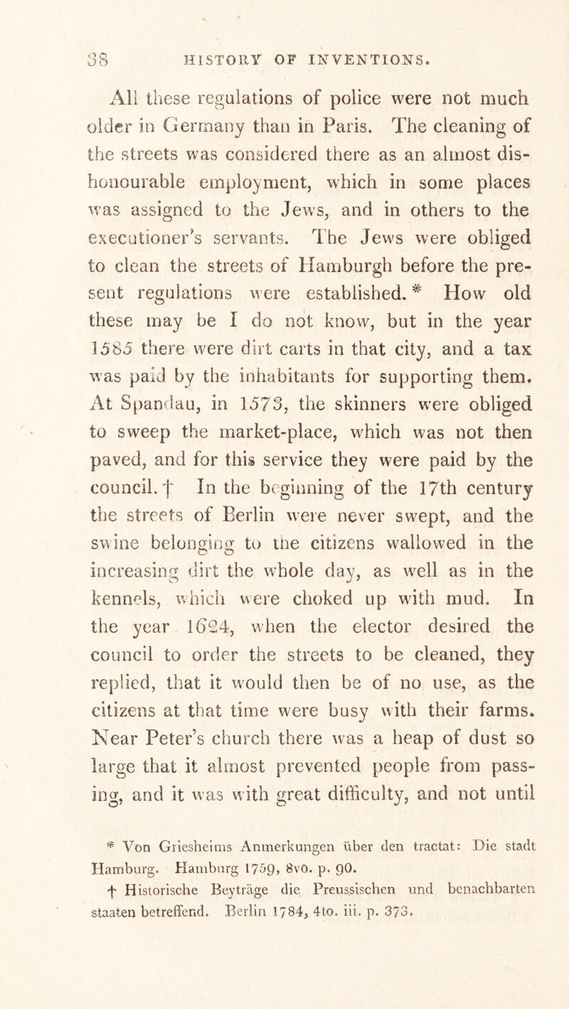 All these regulations of police were not much older in Germany than in Paris. The cleaning of the streets was considered there as an almost dis- honourable employment, which in some places was assigned to the Jews, and in others to the executioner's servants. The Jews were obliged to clean the streets of Hamburgh before the pre- sent regulations were established. ^ How old these may be I do not know, but in the year 1585 there were dirt carts in that city, and a taK was paid by the inhabitants for supporting them. At Span^lau, in 1573, the skinners were obliged to sweep the market-place, which was not then paved, and for this service they were paid by the council, f In the beginning of the 17th century the streets of Berlin were never swept, and the swine belonging to tne citizens wallowed in the increasing dirt the whole day, as well as in the kennels, which were choked up wdth mud. In the year 1624, wdien the elector desired the council to order the streets to be cleaned, they replied, that it wmuld then be of no use, as the citizens at that time were busy with their farms. Near Peter’s church there was a heap of dust so large that it almost prevented people from pass- ing, and it was with great difficulty, and not until * Von Griesheims Anmerkungen über den tractat: Die stadt Hamburg. Hamburg I7S9, 8vO. p. 9O. f Historische Beyträge die Preus.sischen und benachbarten Staaten betreffend. Berlin 1784, 4to. iii. p. 373.