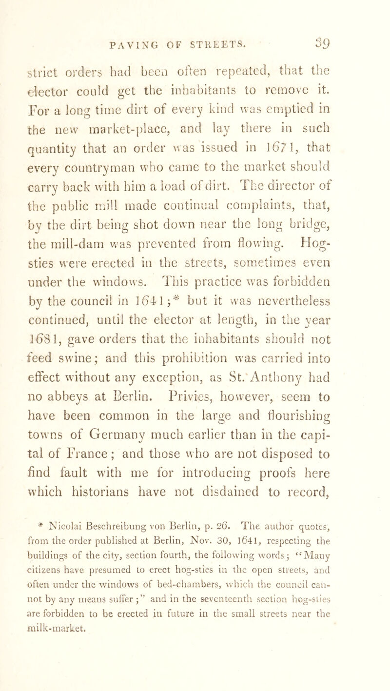 strict orders had beeo often repeated, that the elector could get the inhabitants to remove it. For a long time dirt of every kind was emptied in the new market-place, and lay there in such quantity that an order was issued in 16? 1, that every countryman who came to the market should carry back with him a load of dirt. 1 he director of the public mill made continual complaints, that, by the dirt being shot down near the long bridge, the mill-dam was prevented from flowing. Hog- sties were erected in the streets, sometimes even under the windows. This practice w'as forbidden by the council in 1641;*' but it was nevertheless continued, until the elector at length, in the year IbSl, gave orders that tlie inhabitants should not feed swine; and this prohibition was carried into effect without any exception, as St.'Anthony had no abbeys at Berlin. Privies, however, seem to have been common in the large and flourishing towns of Germany much earlier than in the capi- tal of France ; and those who are not disposed to find fault with me for introducing proofs here which historians have not disdained to record. * Nicolai Beschreibung von Berlin, p. 26. The author quotes, from the order published at Berlin, Nov. 30, l641, respecting the buildings of the cit}^, section fourth, the following words j “Many citizens have presumed to erect hog-sties in the open streets, and often under the windows of bed-chambers, which the council can- not by any means suffer and in the seventeenth section hog-sties are forbidden to be erected in future in the small streets near the milk-market.