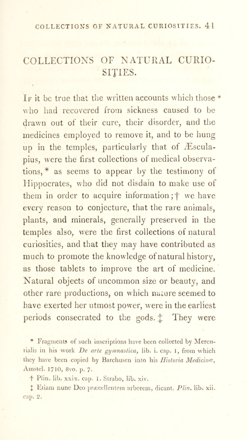 COLLECTIONS OF NATURAL CURIO- SITIES. If it be true that the written accounts which those who had recovered from sickness caused to be drawn out of their cure, their disorder, and the medicines employed to remove it, and to be hung up in the temples, particularly that of iEscula- pius, were the first collections of medical observa- tions, * as seems to appear by the testimony of Hippocrates, who did not disdain to make use of them in order to acquire information;'!' we have every reason to conjecture, that the rare animals, plants, and minerals, generally preserved in the temples also, were the first collections of natural curiosities, and that they may have contributed as much to promote the knowledge of natural history, as those tablets to improve the art of medicine. Natural objects of uncommon size or beauty, and other rare productions, on w hich naiure seemed to have exerted her utmost power, were in the earliest periods consecrated to the gods. J They were * Fragments of such inscriptions have been collected by Mercu- rialis in his work De arte gymnastica, lib. i. cap. 1, from which they have been copied by Barchusen into his Historia Medicince^ Amstel. 1710, 8vo. p. 7. •f Plin. lib. xxix. cap. 1. Strabo, lib. xiv. X Etiam nunc Deo praecellentein arborem, dicant. Plin. lib. xii. cap. 2.