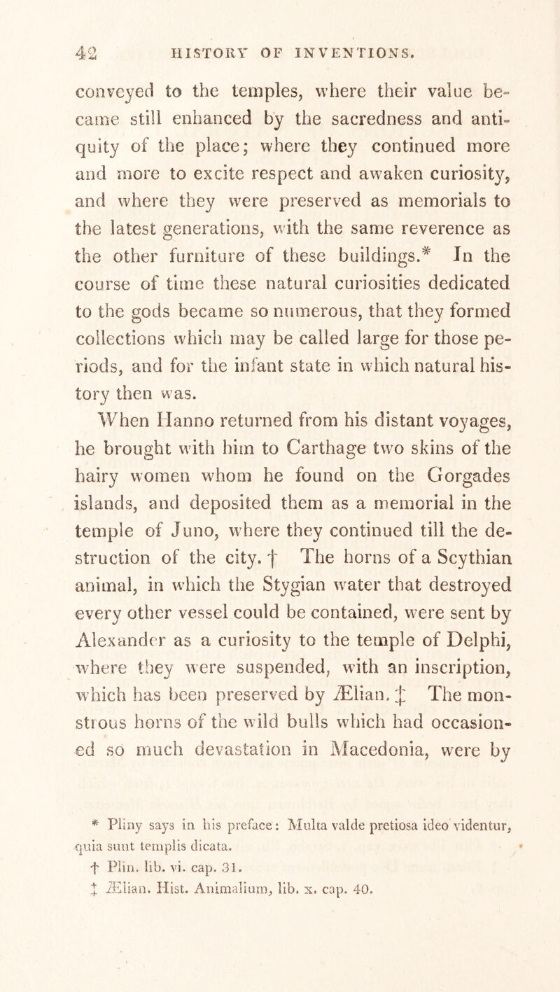 conveyed to the temples, where their value be- came still enhanced by the sacredness and anti- quity of the place; where they continued more and more to excite respect and awaken curiosity, and where they were preserved as memorials to the latest generations, with the same reverence as the other furniture of these buildings.* Jn the course of time these natural curiosities dedicated to the gods became so numerous, that they formed collections which may be called large for those pe- riods, and for the infant state in which natural his- tory then was. When Hanno returned from his distant voyages, he brought with him to Carthage two skins of the hairy women whom he found on the Gorgades islands, and deposited them as a memorial in the temple of Juno, where they continued till the de- struction of the city, f The horns of a Scythian animal, in which the Stygian water that destroyed every other vessel could be contained, were sent by Alexander as a curiosity to the temple of Delphi, where they were suspended, with an inscription, which has been preserved by iElian. J The mon- strous horns of the w ild bulls which had occasion- ed so much devastation in Macedonia, were by * Pliny says in his preface; Malta valde pretiosa ideo videntur, X|uia snnt teriiplis dicata. f Plin. lib. vi. cap. 31. X iElian. Hist. Aiiimaliura, lib. x. cap. 40.