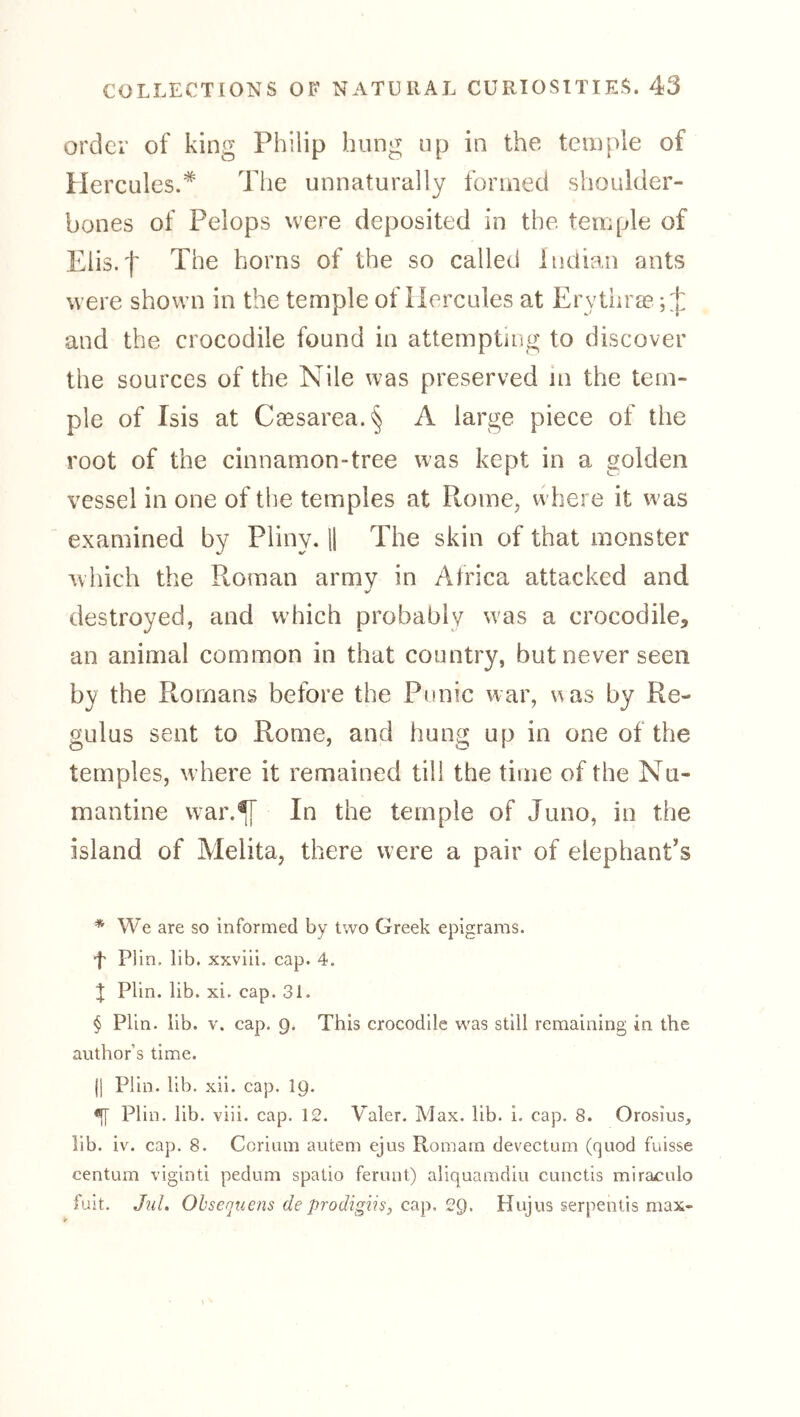 order of king Philip hung up in the temple of Hercules.* * * § The unnaturally formed shoulder- bones of Pelops were deposited in the temple of Elis.f The horns of the so called Indian ants were shown in the temple of Hercules at Erythra? ;:]: and the crocodile found in attemptiiig to discover the sources of the Nile was preserved in the tem- ple of Isis at Cassarea.§ A large piece of the root of the cinnamon-tree was kept in a golden vessel in one of the temples at Rome, where it was examined by Pliny. U The skin of that monster which the Roman army in Africa attacked and V destroyed, and which probably was a crocodile, an animal common in that country, but never seen by the Romans before the Punic war, was by Re- gulus sent to Rome, and hung up in one of the temples, w here it remained till the time of the Nu- mantine war.^ In the temple of Juno, in the island of Melita, there were a pair of elephant's * We are so informed by two Greek epigrams. f Plin, lib. xxviii. cap. 4. I Plin. lib. xi. cap. 31. § Plin. lib. V. cap. g. This crocodile was still remaining in the author’s time. jl Plin. lib. xii. cap. IQ. ^ Plin. lib. viii. cap. 12. Valer. Max. lib. i. cap. 8. Orosius, lib. iv. cap. 8. Coriam autem ejus Romam devectum (quod fuisse centum viginti pedum spatio ferunt) aliquamdiu cunctis miraculo fuit. Ohsenuens de prodigiis, cap. 2Q. Hujus serpentis max-