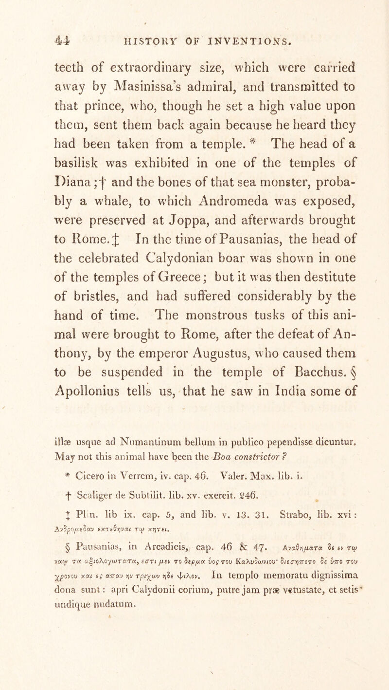 teeth of extraordinary size, which were carried away by Masinissa’s admiral, and transmitted to that prince, who, though he set a high value upon them, sent them back again because he heard they had been taken from a temple. The head of a basilisk was exhibited in one of the temples of Dianaand the bones of that sea monster, proba- bly a whale, to which Andromeda was exposed, were preserved at Joppa, and afterwards brought to Rome. J In the time of Pausanias, the head of the celebrated Calydonian boar was shown in one of the temples of Greece; but it was then destitute of bristles, and had suffered considerably by the hand of time. The monstrous tusks of this ani- mal were brought to Rome, after the defeat of An- thony, by the emperor Augustus, who caused them to be suspended in the temple of Bacchus. § Apollonius tells us, that he saw in India some of illce usque ad Numantinum bellum in publico pependisse dicuntur. May not this animal have been the Boa constrictor ? * Cicero in Verrern, iv. cap. 46. Valer. Max. lib. i. •t Scaliger de Subtilit. lib. xv. exercit. 246. + Phn. lib ix. cap. 5, and lib. v. 13. 31. Strabo, lib. xvi: exTe^TiVai to« KYjrsi. § Pausanias, in Arcadicis, cap. 46 & 4?. Av^QrijuaTa Se sv rep vacp roe u^ioXoycuTCiTa, scr; fxzv to ^ip/uLCn vogrov KaXyowv/ou’ SiscrrjTTSTO Se utto tow ^yooi/ov HM sg «Trau rjv rptywu tjSs Ill templo memoratu dignissima dona sunt: apri Calydonii corium, putrejam prae vetnstate, et setis' iindique nudatum.