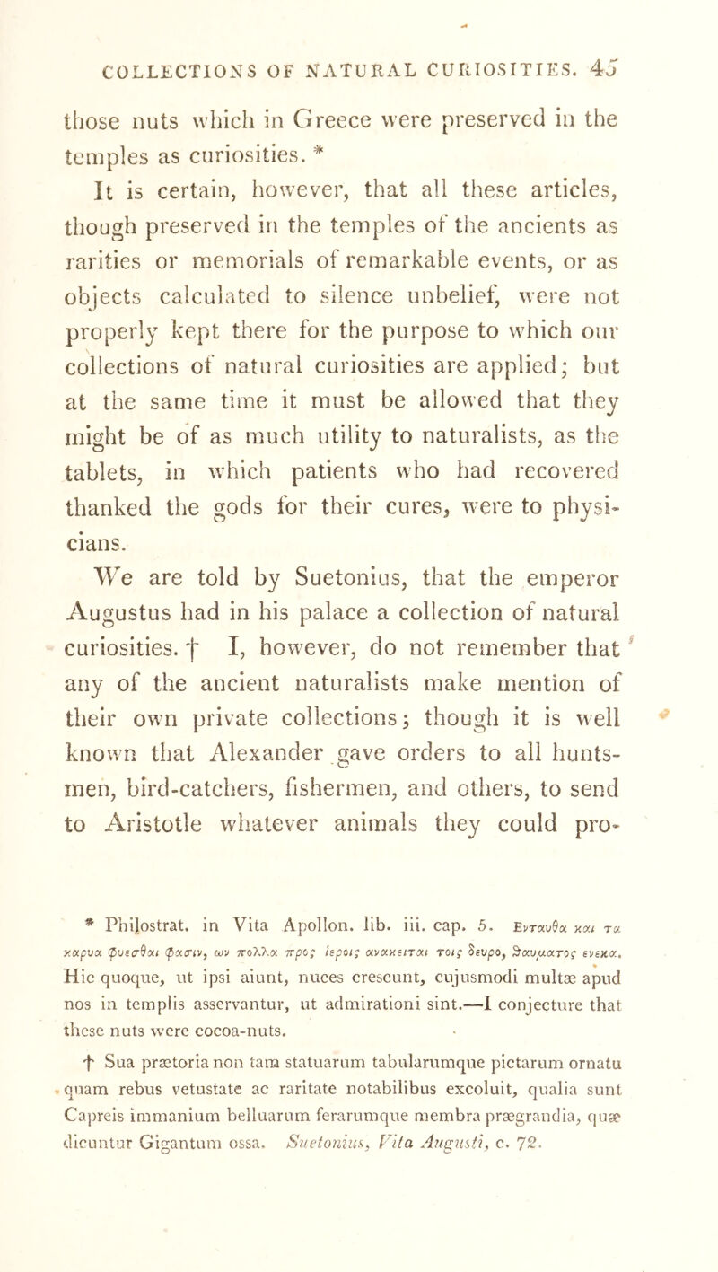 those nuts whicli in Greece were preserved in the temples as curiosities. * It is certain, however, that all these articles, though preserved in the temples of the ancients as rarities or memorials of remarkable events, or as objects calculated to silence unbelief, were not properly kept there for the purpose to which our collections of natural curiosities are applied; but at the same time it must be allowed that they might be of as much utility to naturalists, as the tablets, in which patients who had recovered thanked the gods for their cures^ were to physi- cians. We are told by Suetonius, that the emperor Augustus had in his palace a collection of natural curiosities, f I, however, do not remember that ^ any of the ancient naturalists make mention of their own private collections; though it is well known that Alexander gave orders to all hunts- men, bird-catchers, fishermen, and others, to send to Aristotle whatever animals they could pro- * PhUostrat. in Vita Apollon, lib. iii. cap. 5. Et-rauöa t« ■jixpvx (pvscrßoci ipaciv, uiv ttoXKoi. irpog hpoig avay^iTM TOtg Ssupo, ^av/xarog evsKo:. % Hie quoque, ut ipsi aiunt, nuces crescunt, cujusmocli multae apud nos in templis asservantur, ut aclmirationi sint.—1 conjecture that these nuts were cocoa-nuts. 't Sua praetoria non tarn statuarum tabularumque pictarum ornatu , qnam rebus vetustate ac raritate notabilibus excoluit, qualia sunt Capreis immanium belluarum feraruniqiie membra praegrandia, quse dicuntur Gigantum ossa. Suetonius, Vita Augusii, c. 72.