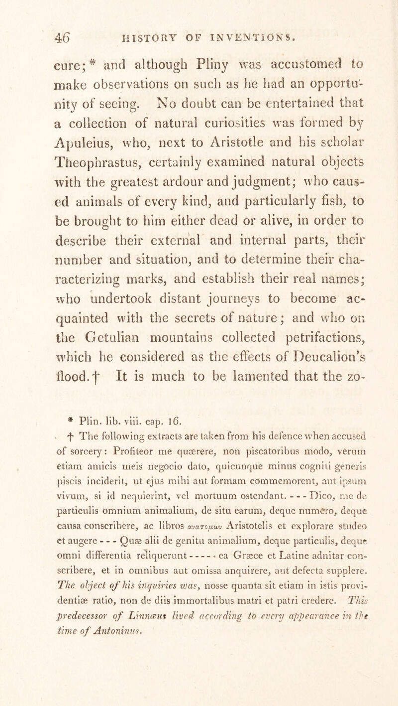 cure;* and although Piiny ivas accustomed to make observations on such as he had an opportu'» nity of seeing. No doubt can be entertained that a collection of natural curiosities was formed by Apuleius, who, next to Aristotle and his scholar Theophrastus, certainly examined natural objects with the greatest ardour and judgment; who caus- ed animals of every kind, and particularly fish, to be brought to him either dead or alive, in order to describe their external and internal parts, their number and situation, and to determine their cha- racterizing marks, and establish their real names; who undertook distant journeys to become ac- quainted with the secrets of nature; and who on the Getulian mountains collected petrifactions, w^hich he considered as the effects of Deucalion’s flood.f It is much to be lamented that the zo- * Plin. lib. vlii. cap. l6. . f The following extracts are taken from his defence w^hen accused of sorcery: Profiteer me quasrere, non piscatoribus modo, veriiin etiam amicis meis negocio dato, quicunque minus cogniti generis piscis inciderit, ut ejus mihi aut formam cornmemorent, aut ipsum vivum, si id nequierint, vel mortuum ostendant. Dico, me de particLilis omnium animalium, de situ earum, deque numCro, deque causa conscribere, ac libros avaxouaiv Aristotelis et cxplorare studeo ct augere Queb alii de genitu animalium, deque particulis, deque Omni differentia reliquerunt ea Graece et Latine adnitar con- scribere, et in omnibus aut oinissa anquirere, aut defecta supplere. The object of his inquiries was, nosse quanta sit etiam in istis provi- dentiae ratio, non de diis immortalibus matri et patri credere, lliis predecessor of Linneeus lived according to every appearance in tht time of Antoninus,