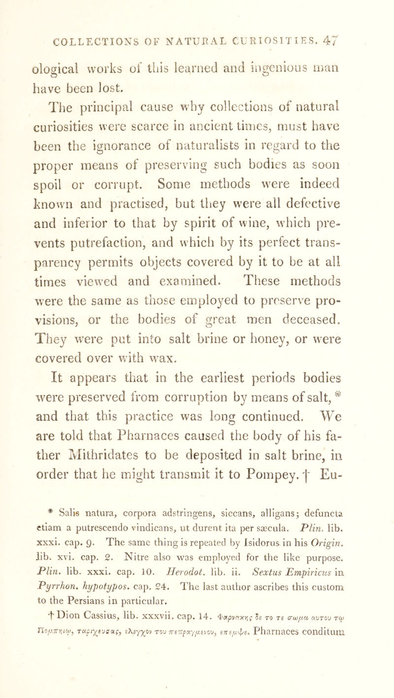 ological works of this learned and ingenious man liave been lost. The principal cause why collections of natural curiosities were scarce in ancient times, must have been the ignorance of naturalists in regard to the proper means of preserving such bodies as soon spoil or corrupt. Some methods were indeed known and practised, but they were all defective and inferior to that by spirit of wine, which pre- vents putrefaction, and which by its perfect trans- parency permits objects covered by it to be at all times viewed and examined. These methods were the same as those employed to preserve pro- visions, or the bodies of great men deceased. They ivere put into salt brine or honey, or w^ere covered over with wax. It appears that in the earliest periods bodies were preserved from corruption by means of salt, and that this practice was long continued. We are told that Pharnaces caused the body of his fa- ther Mithridates to be deposited in salt brine, in order that he might transmit it to Pompey. f Eu- * Sails natura, corpora adstrlngens, siccans, alllgansj defuncta etiam a putrescendo vindicans, ut durent ita per ssecula. Plin. lib. xxxi. cap. 9. The same thing is repeated by Isidorus. in his Origin, lib. xvi. cap. 2. Nitre also was employed for the like purpose. Plin. lib. xxxi. cap. 10. Herodot. lib. ii. Sextus Empiricus in Pyrrhon. hypotypos. cap. 24. The last author ascribes this custom to the Persians in particular. ”t Dion Cassius, lib. XXXVll, cap, 14. <^0ipv(txr}; 5e TO T£ o'wiici, avTOV TC}> noyrrriiip^ t«cuij-atf, rov Phamaces COllditUIll