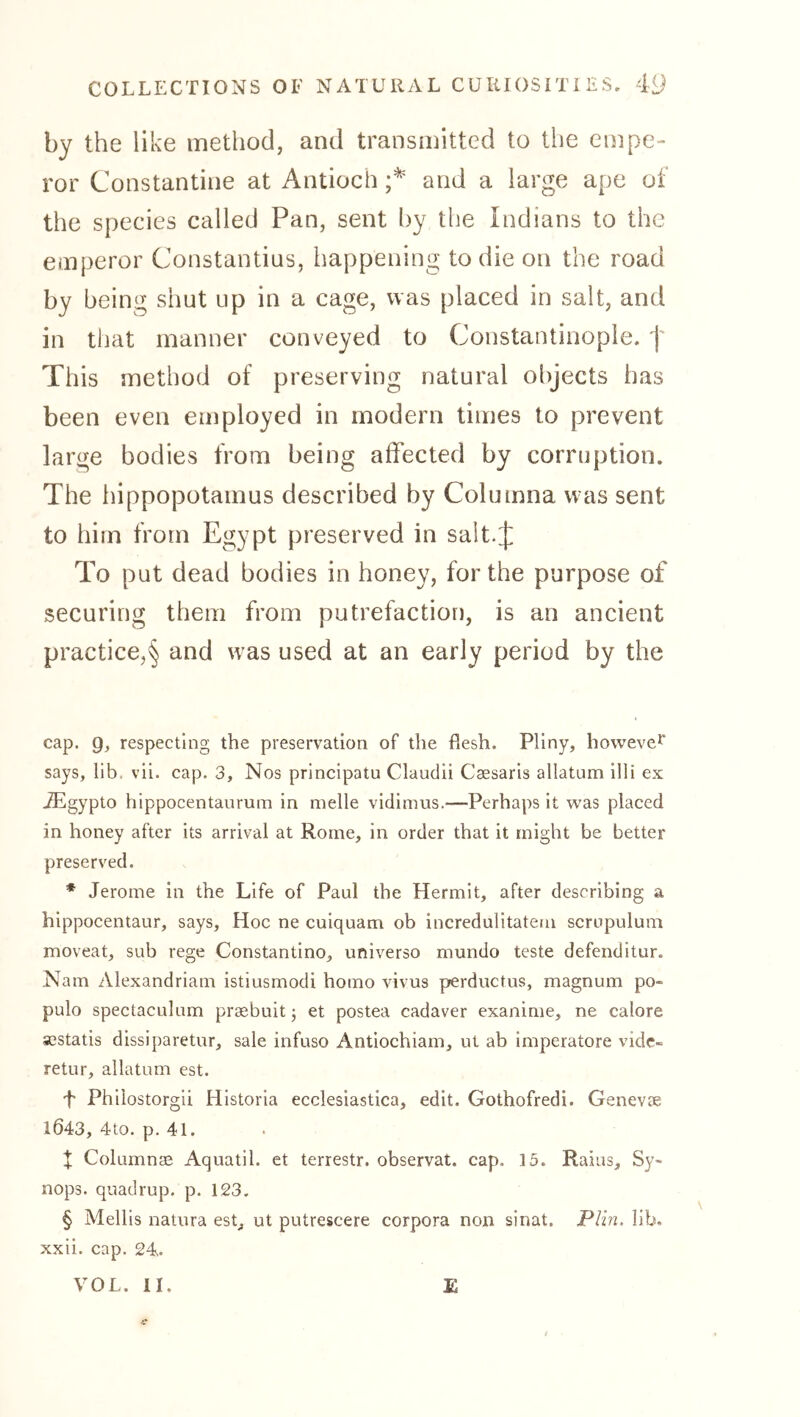 by the like method, and transmitted to the empe- ror Constantine at Antioch and a large ape of the species called Pan, sent by the Indians to the emperor Constantins, happening to die on the road by being shut up in a cage, was placed in salt, and in that manner conveyed to Constantinople. This method of preserving natural objects has been even employed in modern times to prevent large bodies from being affected by corruption. The hippopotamus described by Columna was sent to him from Egypt preserved in salt.j: To put dead bodies in honey, for the purpose of securing them from putrefaction, is an ancient practice,'^ and was used at an early period by the cap. 9^ respecting the preservation of the flesh. Pliny, howevei says, lib. vii. cap. 3, Nos principatu Claudii Csesarls allatum illi ex iEgypto hippocentanrum in melle vidimus.—Perhaps it was placed in honey after its arrival at Rome, in order that it might be better preserved. * Jerome in the Life of Paul the Hermit, after describing a hippocentaur, says. Hoc ne culquam ob incredulitatem scropulum moveat, sub rege Constantino, universo mundo teste defenditur. Nam Alexandrian! istiusmodi homo vivus perductus, magnum po- pulo spectaculnm prsebuit; et postea cadaver exanime, ne calore sestatis dissiparetur, sale infuso Antiochiam, ut ab Imperatore vide- retur, allatum est. 4 Philostorgii HIstoria ecclesiastica, edit. Gothofredi. Genevse 1643, 4to. p. 41. X Columnas Aquatil. et terrestr. observat. cap. 15. Rains, Sy- nops. quadrup. p. 123. § Mellls natura est, ut putrescere corpora non sinat. Plin. lib. xxii. cap. 24. VOL. II. £