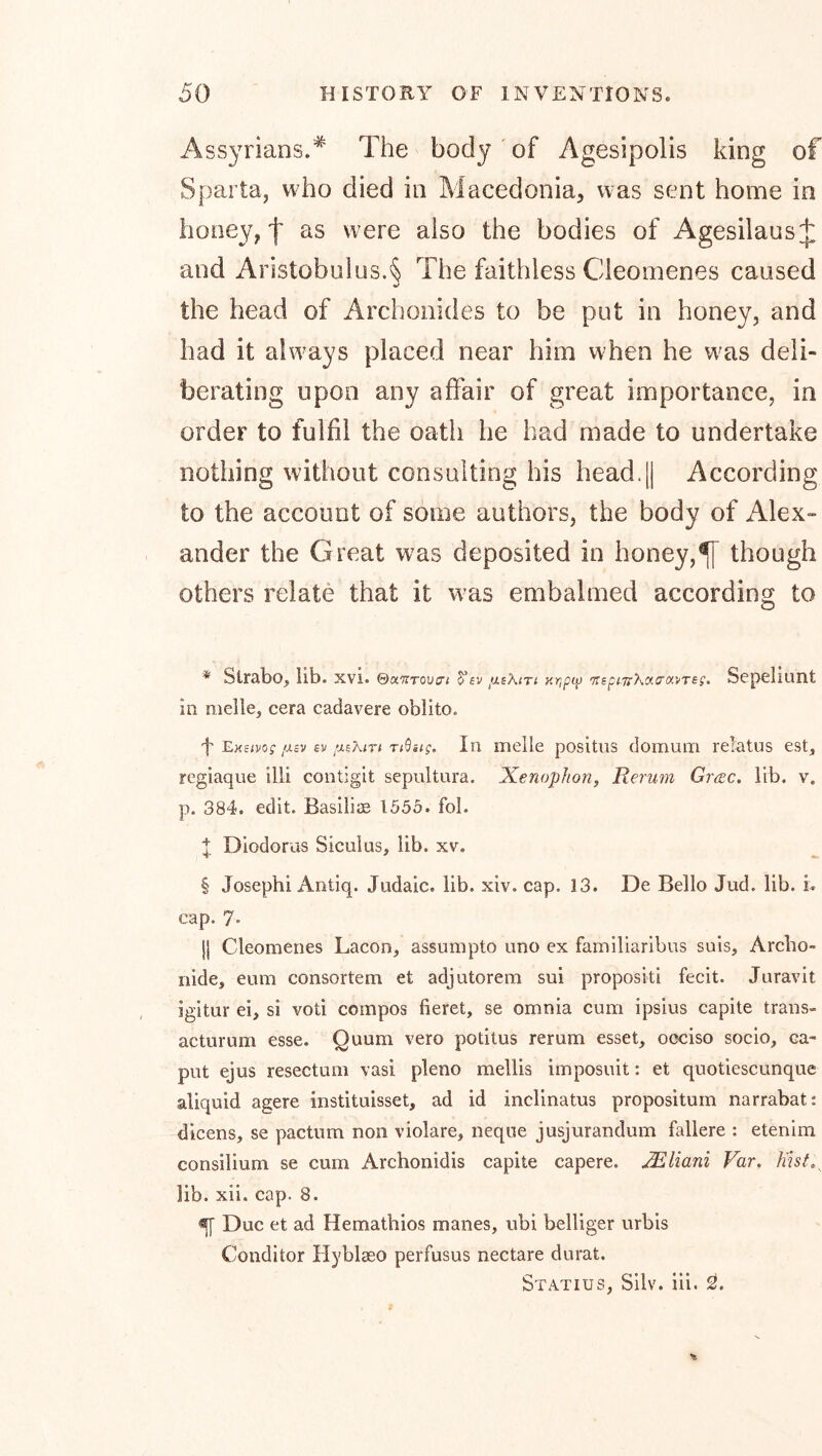 Assyrians.* The body of Agesipolis king of Sparta, who died in Macedonia, was sent home in honey, I as were also the bodies of Agesilaus:|: and Aristobulus.§ The faithless Cleomenes caused the head of Archonides to be put in honey, and had it always placed near him when he was deli- berating upon any affair of great importance, in order to fulfil the oath he had made to undertake nothing without consulting his head.|| According to the account of some authors, the body of Alex- ander the Great was deposited in honey,^ though others relate that it was embalmed according to * Strabo, lib. xvi. ©aTirouci S’ev xrjpci) ’nspmcKao'aiTEg. Se['>eliunt in melle, cera cadavere oblito. f l^KBivog ixcv ev fXEMTi Ti^ag. In melle positiis domum relatus est, regiaque illi contigit sepultura. Xenophon, Rerum Grrec. lib. v. p. 384. edit. Basiliee 1553. fol. X Diodorus Siculus, lib. xv. § Josephi Antiq. Judaic, lib. xiv. cap. 13. De Bello Jud. lib. i. cap. 7' jl Cleomenes Lacon, assumpto uno ex familiaribus suis, Arcbo- nide, eum consortem et adjutorem sui propositi fecit. Juravit igitur ei, si voti compos fieret, se omnia cum ipsius capite trans- acturum esse. Quum vero potitus rerum esset, occiso socio, ca- put ejus resectum vasi pleno mellis imposuit: et quotiescunque aliquid agere instituisset, ad id inclinatus propositum narrabat: dicens, se pactum non violare, neque jusjurandum fallere : etenim consilium se cum Archonidis capite capere. JEliani Far. h'isL^ lib. xii. cap. 8. ^ Due et ad Hematbios manes, ubi belliger urbis Conditor Hyblaeo perfusus nectare durat. Statius, Silv. iii. 2!.