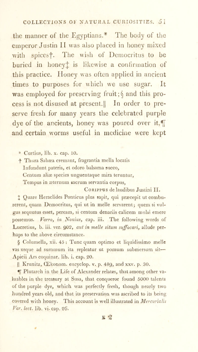 the manner of the Egyptians.* The body of the emperor Justin II was also placed in honey mixed with spiccsf. The wish of Democritus to be is likewise a conhrmation of buried in this practice. Honey was often applied in ancient times to purposes for which we use sugar. It was employed for preserving fruitand this pro- cess is not disused at present.|1 In order to pre- serve fresh for many years the celebrated purple dye of the ancients, honey was poured over it,^ and certain worms useful in medicine were kept * Curtins, lib. x. cap. 10. 't' Thura Sabaea cremant, fragrantia mella locatis Infuiidunt pateris, et odoro balsama succo. Centum aliae species unguentaque mira teruntur, Tempus in aeternum sacrum servantia corpus, CoRiPPUS delaudibus Justini II. it Quare Heraclides Ponticus plus sapit, qui praecepit ut cornbu» rerent, quain Democritus, qui ut in melle servarent; quern si vul- gus sequutus esset, peream, si centum denariis calicem mulsi emere possemus. Varro, in Nonius, cap. iii. The following words of Lucretius, b. iii. ver. 902, aut in melle situm suffocari, allude per- haps to the above circumstance. § Columella, xii. 45 : Tunc quam optimo et liquidissimo melle vas usque ad summum ita repleatur ut pomum submersum sit— Apicii Ars coquinar. lib. i. cap. 20. II Krunitz, CEkonom. encyclop. v. p, 489, ^xv. p. 30, ^ Plutarch in the Life of Alexander relates, that among other va- luables in the treasury at Susa, that conqueror found 5000 talents of the purple dye, which was perfectly fresh, though nearly two hundred years old, and that its preservation was ascribed to its being covered with honey. This account is well illustrated in Merciirialis Var. lect. lib. vi. cap. 26.