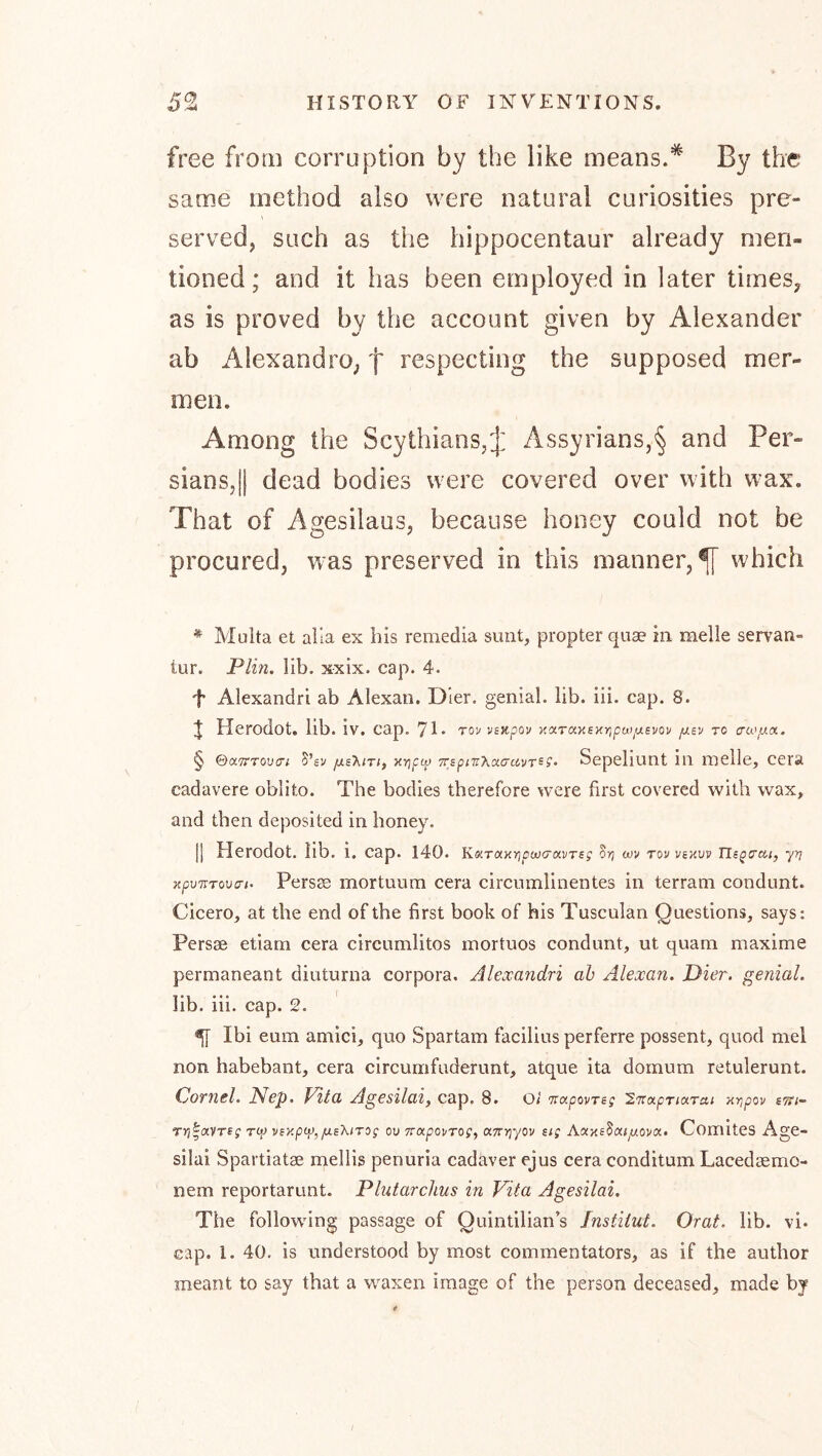 free from corruption by the like means.*' By the same method also were natural curiosities pre- served, such as the hippocentaur already men- tioned; and it has been employed in later times, as is proved by the account given by Alexander ab Alexandro, f respecting the supposed mer- men. Among the Scythians,J Assyrians,§ and Per- sians,|| dead bodies were covered over with wax. That of Agesilaus, because honey could not be procured, was preserved in this manner,^ which * Multa et alia ex his remedia sunt, propter quae in melle servan- lur. Plm. lib. xxix. cap. 4. t Alexandri ab Alexan. Dler. genial, lib. ili. cap. 8. J Herodot. lib. iv. cap. 71* tov vsupov xcf.Ta.Ksxr^pwiiji.svov TO aa'jux. § ©aTTTouT; B’sv fxsT^trif >iy}p(}> TrspiTiXoccrcivT^s- Sepeliunt in melle, cera cadavere oblito. The bodies therefore were first covered with wax, and then deposited in honey. [] Herodot. lib. i. cap. 140. KoiTaxripwa-avTsg 8rj m TOV viKUV Tlspcai, yr} jtpwTouT/. Persae mortuum cera circumllnentes In terram condunt. Cicero, at the end of the first book of his Tusculan Questions, says: Persse etiam cera circumlitos mortuos condunt, ut quam maxime permaneant diuturna corpora. Alexandri ah Alexan. Dier. genial. lib. iii. cap. 2. ^ Ibi eum amici, quo Spartam facilius perferre possent, quod mel non habebant, cera clrcumfuderunt, atque ita dornum retulerunt. CJornel. Nep. Vita Agesilai, cap. 8. oi irapovTsg ivapTioLrai Hvjpov sm- ryj^aVTig ro) viy.p%/us'kirog oo TrapovTog, a7r>]yov sig AaxsSaiyUOva. ComiteS Age- silai Spartiatse mellis penuria cadaver ejus cera conditum Lacedsemo- nem reportarunt. Plutarchus in Vita Agesilai. The following passage of Quintilian’s Institut. Orat. lib. vi. cap. 1. 40. Is understood by most commentators, as if the author meant to say that a waxen image of the person deceased, made by I