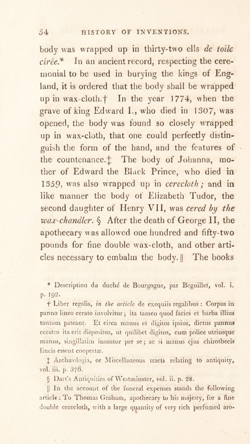 body was wrapped up in thirty-two ells de toile ciree.^ In an ancient record, respecting the cere- monial to be used in burying the kings of Eng- land, it is ordered that the body shall be wrapped up in wax cloth.'!' In the year 1774, when the grave of king Edward L, wdio died in 1307, was opened, the body was found so closely wrapped up in wax-cloth, that one could perfectly distin- guish the form of the hand, and the features of ^ the countenance.^ The body of Johanna, mo- ther of Edw^ard the Black Prince, who died in 135P, was also wrapped up in cerecloth ; and in like manner the body of Elizabeth Tudor, the second daughter of Henry VII, was cered by the XÜax-chandler. § After the death of George II, the apothecary was allowed one hundred and fifty-tw^o pounds for fine double vvax-cloth, and other arti- cles necessary to embalm the body. || The books * ]>escription du duche de Bourgogne, par Beguillet, vol. i. p. 192. t Liber regalis, in the article de exequiis regalibus : Corpus in panno lineo cerato involvitur; ita tarnen quod facies et barba illius tantum pateant. Et circa manus et digitos ipsius, dictus pannus ceratus ita erit dispositus, ut quilibet digitus, cum police utriusque mantis, singillatim insuatur per sej ac si manus ejus chirothecis lineis essent coopertce. X Archaeologia, or Miscellaneous tracts relating to antiquity, vol. iii. p- 376. § Dari’s Antiquities of Westminster, vol. ii. p. 28. j| In the account of the funeral expenses stands the following article; To Thomas Graham, apothecary to his majesty, for a line double cerecloth, with a large quantity of very rich perfumed aro-