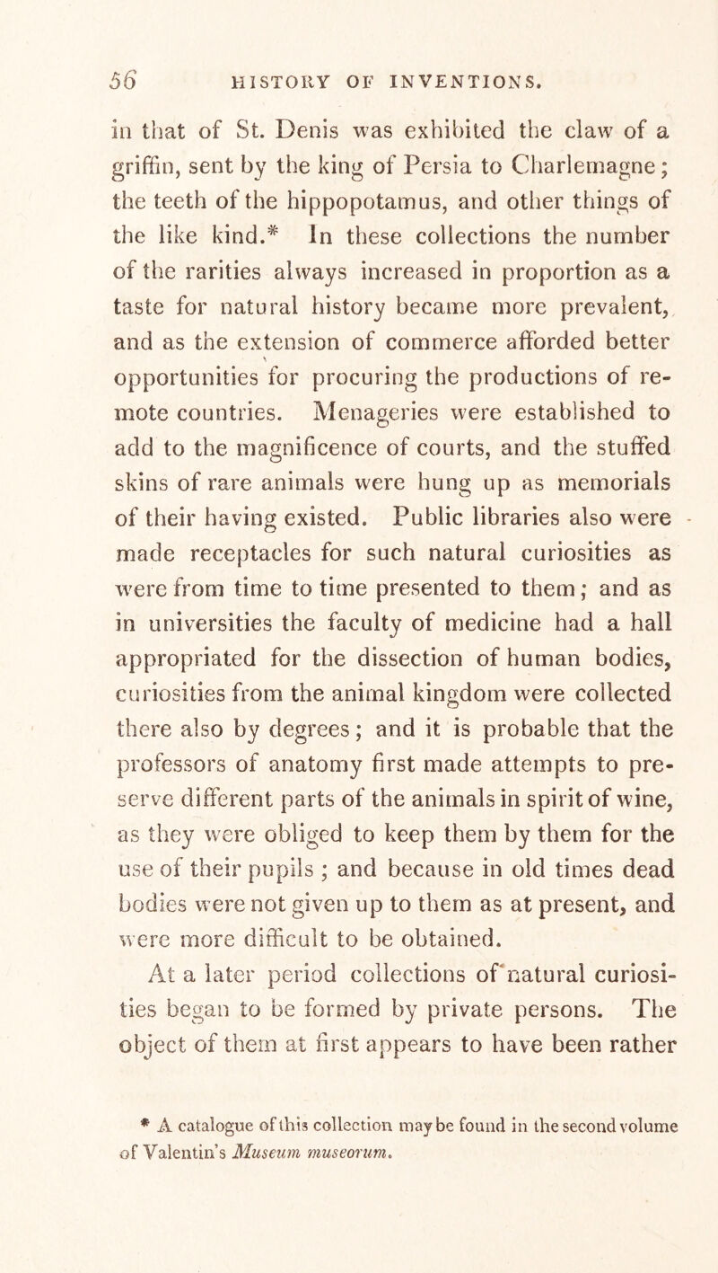 ill that of St. Denis was exhibited the claw of a griffin, sent by the king of Persia to Charlemagne; the teeth of the hippopotamus, and other things of the like kind.^ In these collections the number of the rarities always increased in proportion as a taste for natural history became more prevalent, and as the extension of commerce afforded better opportunities for procuring the productions of re- mote countries. Menageries were established to add to the magnificence of courts, and the stuffed skins of rare animals were hung up as memorials of their having existed. Public libraries also were - made receptacles for such natural curiosities as were from time to time presented to them; and as in universities the faculty of medicine had a hall appropriated for the dissection of human bodies, curiosities from the animal kingdom were collected there also by degrees; and it is probable that the professors of anatomy first made attempts to pre- serve different parts of the animals in spirit of wine, as they were obliged to keep them by them for the use of their pupils ; and because in old times dead bodies w ere not given up to them as at present, and were more ditfcult to be obtained. At a later period collections of natural curiosi- ties began to be formed by private persons. The object of them at first appears to have been rather * A catalogue of this collection maybe found in the second volume of Valentin’s Museum museorim.