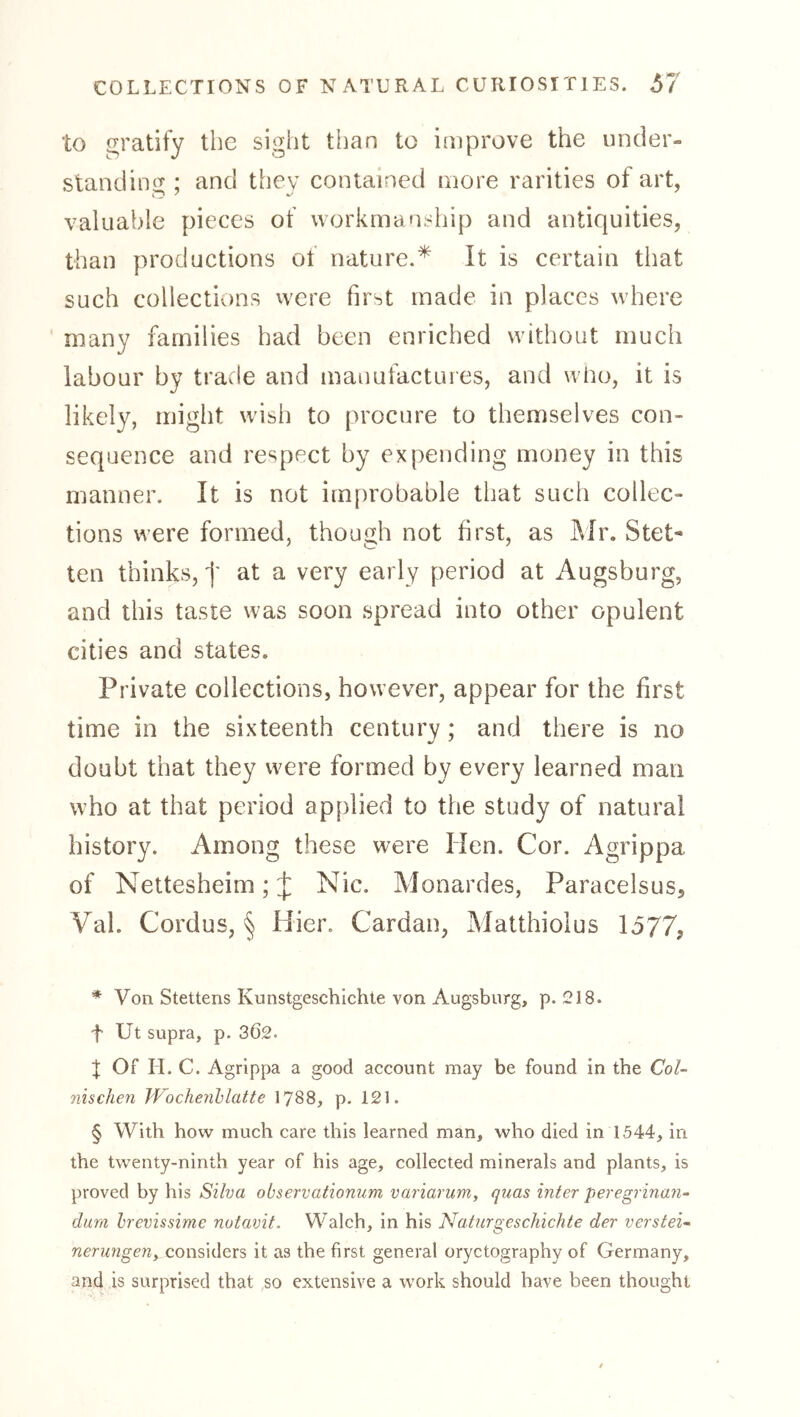 to gratify the sight than to improve the under- standing ; and they contained more rarities of art, valuable pieces of workmanship and antiquities, than productions of nature.* * * § It is certain that such collections were first made in places where many families had been enriched without much labour by trade and mauufactuies, and who, it is likely, might wish to procure to themselves con- sequence and respect by expending money in this manner. It is not improbable that such collec- tions were formed, though not first, as Älr. Stet- ten thinks, f at a very early period at Augsburg, and this taste was soon spread into other opulent cities and states. Private collections, however, appear for the first time in the sixteenth century; and there is no doubt that they were formed by every learned man who at that period applied to the study of natural history. Among these were Hen. Cor. Agrippa of Nettesheim; J Nie. Monardes, Paracelsus, Val. Cordus, § Hier. Cardan, Matthiolus 1577, * Von Stettens Kunstgeschichte von Augsburg, p. 218. f Ut supra, p. 362. J Of H. C. Agrippa a good account may be found in the Col- nischen JVochenhlatte I788, p. 121. § With how much care this learned man, who died in 1544, in the twenty-ninth year of his age, collected minerals and plants, is proved by his Silva observationum variarum, quas inter peregrinan-- dura hrevissime notavit. Walch, in his Naturgeschichte der verstei* nerungeuy considers it as the first general oryctography of Germany, and is surprised that so extensive a work should have been thought