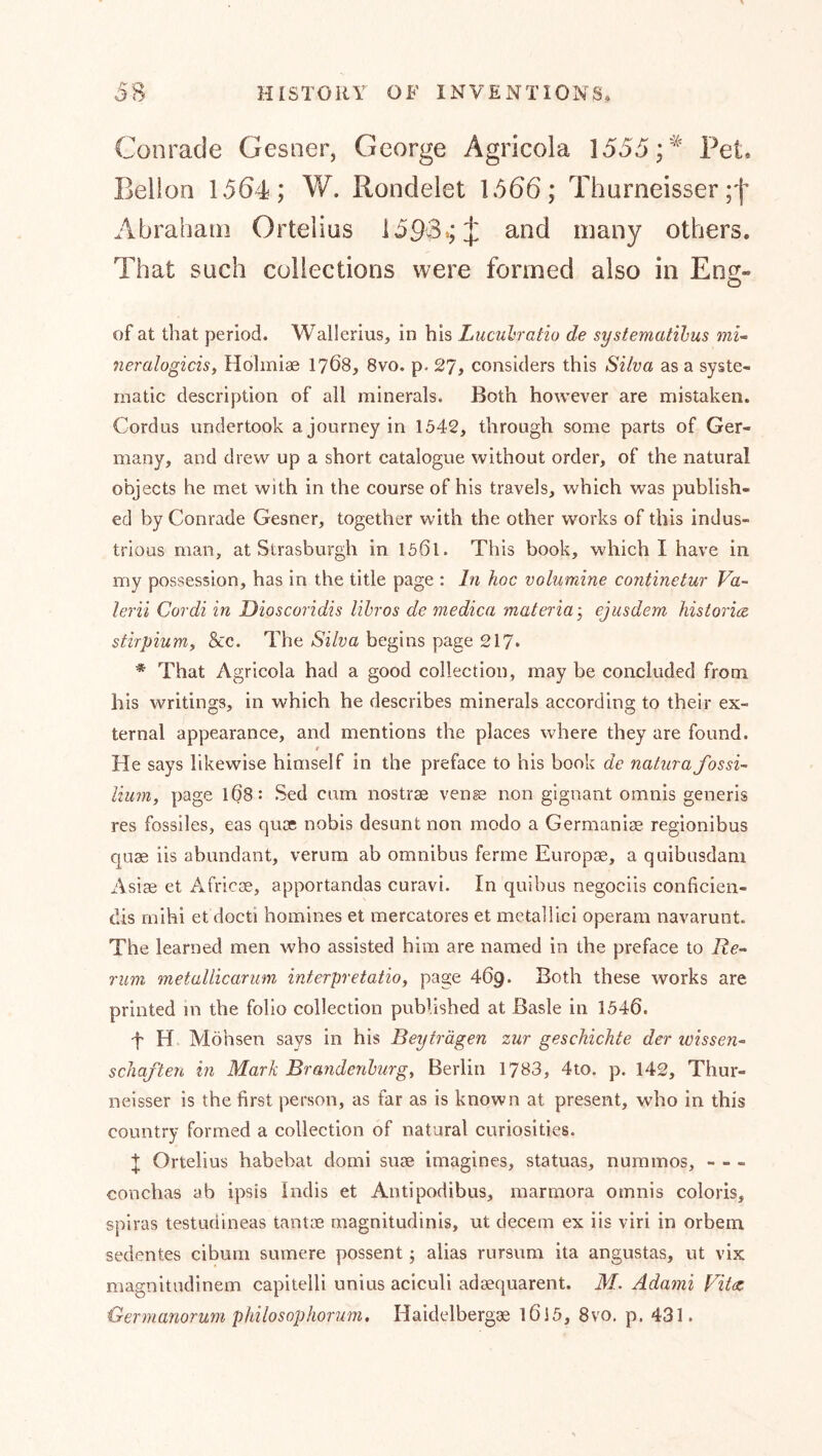 Conracle Gesner, George Agricola 1555 Pet Bellon 1564; W. Rondelet 1566; Thurneisser Abraham Ortelius 1593*; [jl many others. That such collections were formed also in En^- of at that period. Wallerius, in his Liiculratio de systematilms mu neralogiciSf Holmiae 1768, 8vo. p. 27, considers this Silva as a syste- matic description of all minerals. Both however are mistaken. Gordns undertook a journey in 1542, through some parts of Ger- many, and drew up a short catalogue without order, of the natural objects he met with in the course of his travels, which was publish- ed by Conrade Gesner, together with the other works of this indus- trious man, at Strasburgh in 1501. This book, which I have in my possession, has in the title page : In hoc volumine continetur Va~ lerii Cordi in Dioscoridis lihros de medica materia 3 ejusdem historic stirpiuMy &c. The Silva begins page 217. * That Agricola had a good collection, may be concluded from his writings, in which he describes minerals according to their ex- ternal appearance, and mentions the places where they are found. t He says likewise himself in the preface to his book de naturafossi- Hum, page 108: Sed cum nostrae vense non gignant omnis generis res fossiles, eas quae nobis desunt non modo a Germanise regionibus quae iis abundant, verum ab omnibus ferme Europae, a quibusdam Asiae et Africae, apportandas curavi. In quibus negociis conficien- dis rnihi et docti homines et mercatores et metallici operam navarunt. The learned men who assisted him are named in the preface to Re- rum metullicarmn interpretatio, page 469. Both these works are printed m the folio collection published at Basle in 1540. t H Möhsen says in his Beyträgen zur geschickte der Wissen- schaften in Mark Brandenburg, Berlin 1783, 4to. p. 142, Thur- neisser is the first person, as far as is known at present, who in this country formed a collection of natural curiosities. ^ Ortelius habebat domi suae imagines, statuas, nummos, - - - conchas ab ipsis Indis et Antipodibus, marmora omnis coloris, spiras testudineas tantoe magnitudinis, ut decern ex iis viri in orbem sedentes cibum sumere possent; alias rursum ita angustas, ut vix magnitudinem capitelli unius aciculi adaequarent. M. Adami Fitce Germanorum philosophorum, Haidelbergae 1015, 8vo. p. 431.