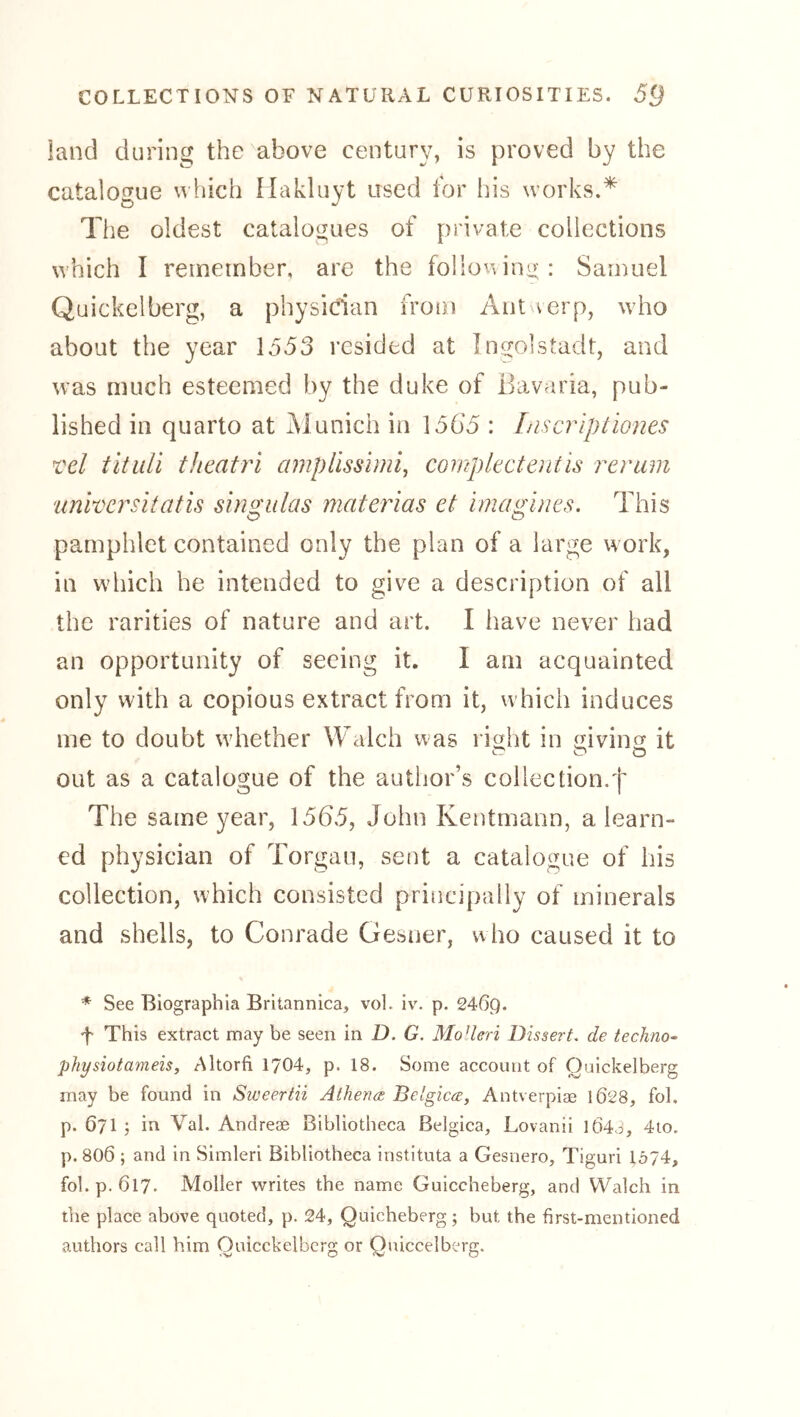 land during the^above century, is proved by the catalogue wliich Makluyt used for his works.* The oldest catalogues of private collections which I remember, are the following: : Samuel Quickelberg, a physician from Aiit verp, who about the year lo53 resided at Ingolstadt, and was much esteemed by the duke of llavaria, pub- lished in quarto at ^lunich in 156*5 : Liscriptiones Tel titidi theatri ampUsshni, complectentis rerum univcrsitatis singulas materias et imagines. This pamphlet contained only the plan of a large work, in which he intended to give a description of all the rarities of nature and art. I have never had an opportunity of seeing it. I am acquainted only with a copious extract from it, which induces me to doubt whether Walch was rioht in mvins it out as a catalogue of the autljor’s collection.f The same year, 1565, John Kentmann, a learn- ed physician of Torgau, sent a catalogue of his collection, which consisted principally of minerals and shells, to Conrade Gesner, who caused it to * See Biographia Britannica, vol. iv. p. 246g. f This extract may be seen in D. G. Mo’leri Dissert, de techno- physiotmneis, Altorfi 1704, p. 18. Some account of Quickelberg may be found in Sweertii Athena Belgica, Antverpiae 1028, fob p. 671 ; in Val. Andreae Bibliotheca Belgica, Lovanii l64j, 4to. p. 806 ; and in Simleri Bibliotheca instituta a Gesiiero, Tiguri 1574, fob p. 617. Möller writes the name Guiccheberg, and Walch in the place above quoted, p. 24, Quicheberg; but the first-mentioned authors call him Ouicckelbcrg or Qjiiccelberg.