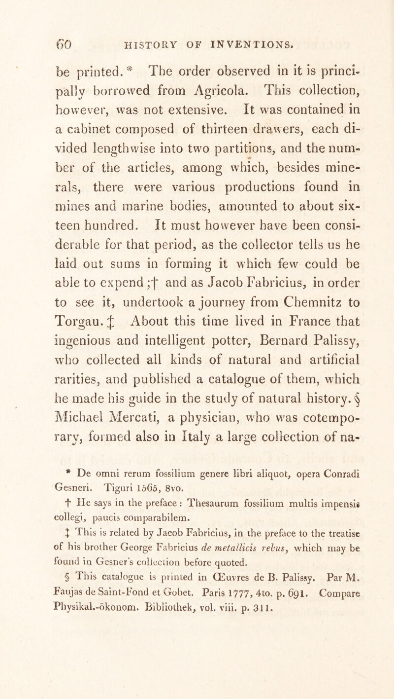 be printed.* * * § The order observed in it is princi- pally borrowed from Agricola. This collection, however, was not extensive. It was contained in a cabinet composed of thirteen drawers, each di- ber of the articles, among which, besides mine- rals, there w^ere various productions found in mines and marine bodies, amounted to about six- teen hundred. It must however have been consi- derable for that period, as the collector tells us he laid out sums in forming it which few could be able to expend and as Jacob Fabricius, in order to see it, undertook a journey from Chemnitz to Torgau.:}: About this time lived in France that ingenious and intelligent potter, Bernard Palissy, who collected ail kinds of natural and artificial rarities, and published a catalogue of them, which he made his guide in the study of natural history. <§ Michael Mercati, a physician, who was cotempo- rary, formed also in Italy a large collection of na- * De omni rerum fossilium genere libri aliquot, opera Conradi Gesneri. Tiguri 1565, 8vo. t He says in the preface: Thesaurum fossilium multis impensis collegi, paucis coinparabilem. t This is related by Jacob Fabricius, in the preface to the treatise of his brother George Fabricius de metallicis rehus, which may be found in Gesner’s coliection before quoted. § This catalogue is printed in CEuvres de B. Palissy. Par M. Faujas de Saint-bond et Gobet. Paris 1777» 4to. p, 691* Compare Physikal.-ökononi. Bibliothek, vol. viii. p. 311.