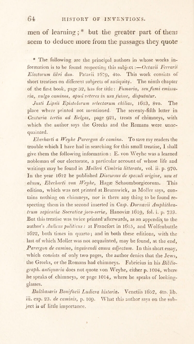 men of learning; ^ but the greater part of thea^ seem to deduce more from the passages the}? quote * The following are the principal authors in whose works in- formation is to be found respecting this subject:—Octavii Ferrarii Flectorum lihri duo. Patavii 16’79, dto. This v/ork consists of short treatises on dilfere’Tt subjects of antiquity. The ninth chapter of the first book, page 32, has for title: Fumaria, seu fumi emusa- ria, vulgo caminos, apud veteres in usu fuisse^ disputatur. Justi Lipsii Epistolurum selectarum ckilias, l6l3, 8vo. The place where printed not mentioned The seventy-fifth letter in Centuria tertia ad Belgas, page 921, treats of chimneys, with which the author says the Greeks and the Romans were unac- quainted. Eherharti a Weylie Parergon de camino. To save my readers the trouble which I have had in searching for this small treatise, 1 shall give them the following information : E. von WTyhe was a learned nobleman of our electorate, a particular account of whose life and writings may be found in Molleri Cimhria litterafa, voL ii. p. 970. In the year l6l2 he published Discursus de speculi originey usu et abusuy Eherharti von JVeyhe, Hagse Schaumburgicorum. This edition, which was not printed at Brunswick, as Möller says, con- tains nothing on chimneys, nor is there any thing to be found re- specting them in the second inserted in Cas]). Dornavii Amphithea- trum sapientire Socratica joco-seria, Hanoviae I619, fol. i. p. 733. But this treatise was twice printed'afterwards, as an append^ to the axithovs Aulicus poHticus : at Francfort in 1015, and Wolfenbuttle 1622, both times in quarto; and in both these editions, with the last of which Möller was not acquainted, may be found, at the end, Parergon de camino, inquirendi causa adjectum. In this short essay, which consists of only two pages, the author denies that the Jews, the Greeks, or the Romans had chimneys. Fabricius in his Bihlio- graph, antiquaria does not quote von Weyhe, either p. 1004, where he speaks of chimneys, or page 1014, where he speaks of looking- glasses. Balthasaris Bonifacii Ludicra hisioria. Venetiis l6ö2, 4to. lib. iii. cap. 23. de caminis, p. 109. Wliat this author says on the sub- ject is of little importance.