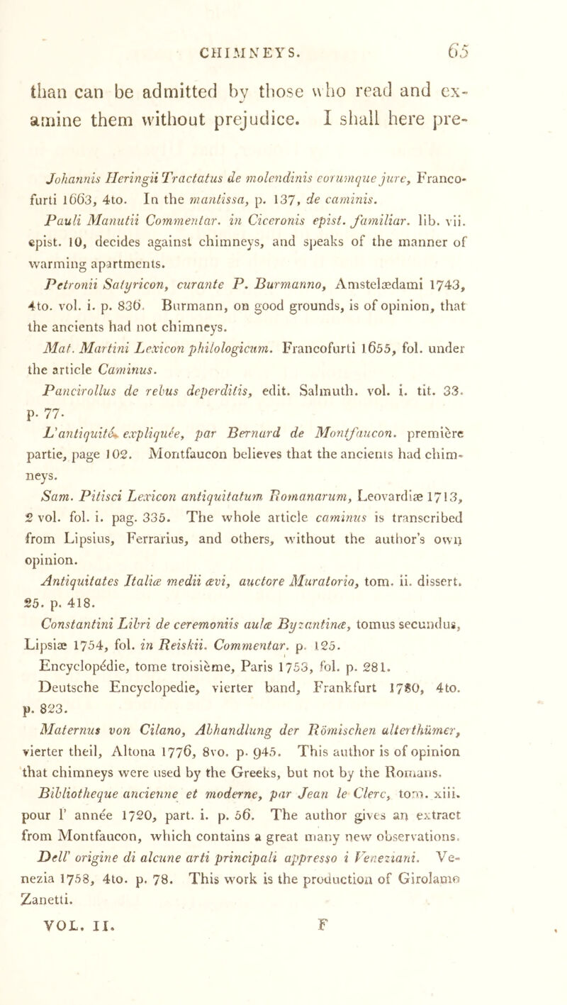 than can be admitted by those who read and ex- amine them without prejudice. I shall here pre- Johannis IleringiiTractatus de molendinis cor unique jure, Franco- furti 1663, 4to. In the maniissa, p. 137» de caminis. Pauli Manutii Commentar. in Ciceronis epist. familiar, lib. vii. epist. 10, decides against chimneys, and speaks of the manner of warming apartments. Petronii Satyricony cur ante P. BurmannOy Amstelaedami 1743, 4to. vol. i. p. 830. Burmann, on good grounds, is of opinion, that the ancients had not chimneys. Mat. Martini Lexicon philologicum. Francofurti 1055, fol. under the article Caminus. Pancirollus de rebus deperditisy edit. Salinuth. vol. i. tit. 33. p. 77- L'antiquite^ expliqueey par Bernard de Montfaucon. premiere partie, page 102. Montfaucon believes that the ancients had chim- neys. Sam. Pitisci Lexicon antiquitatum, Eomanarum, Leovardiae 1713, 2 vol. fol. i. pag. 335. The whole article caminus is transcribed from Lipsius, Ferrarius, and others, without the author’s own opinion. Antiquitates Italire medii avi, auctore Muratorioy tom. ii. dissert. 25. p. 418. Constantini Lihri de ceremoniis aulee ByzantinXy tomus secundus, Lipsiae 1754, fol. in Reiskii. Commentar. p, 125. I Encyclopedic, tome troisieme, Paris 1753, fol. p. 281. Deutsche Encyclopedic, vierter band, Frankfurt 17^0, 4to. p. 823. Maternus von Cilano, Abhandlung der Römischen alterthümer, vierter theil, Altona 177Ö, 8vo. p. 945. This author is of opinion that chimneys were used by the Greeks, but not by the Romans. Bihliotheque ancienne et moderncy par Jean le ClerCy tom. xiii. pour r annee 1720, part. i. p. 56. The author gives an extract from Montfaucon, which contains a great many new^ observations. Dell' origine di alcune arti principali appresso i Veneziarii. Ve- nezia 1758, 4to. p. 78. This work is the production of Girolamo Zanetti. VOL. II. F