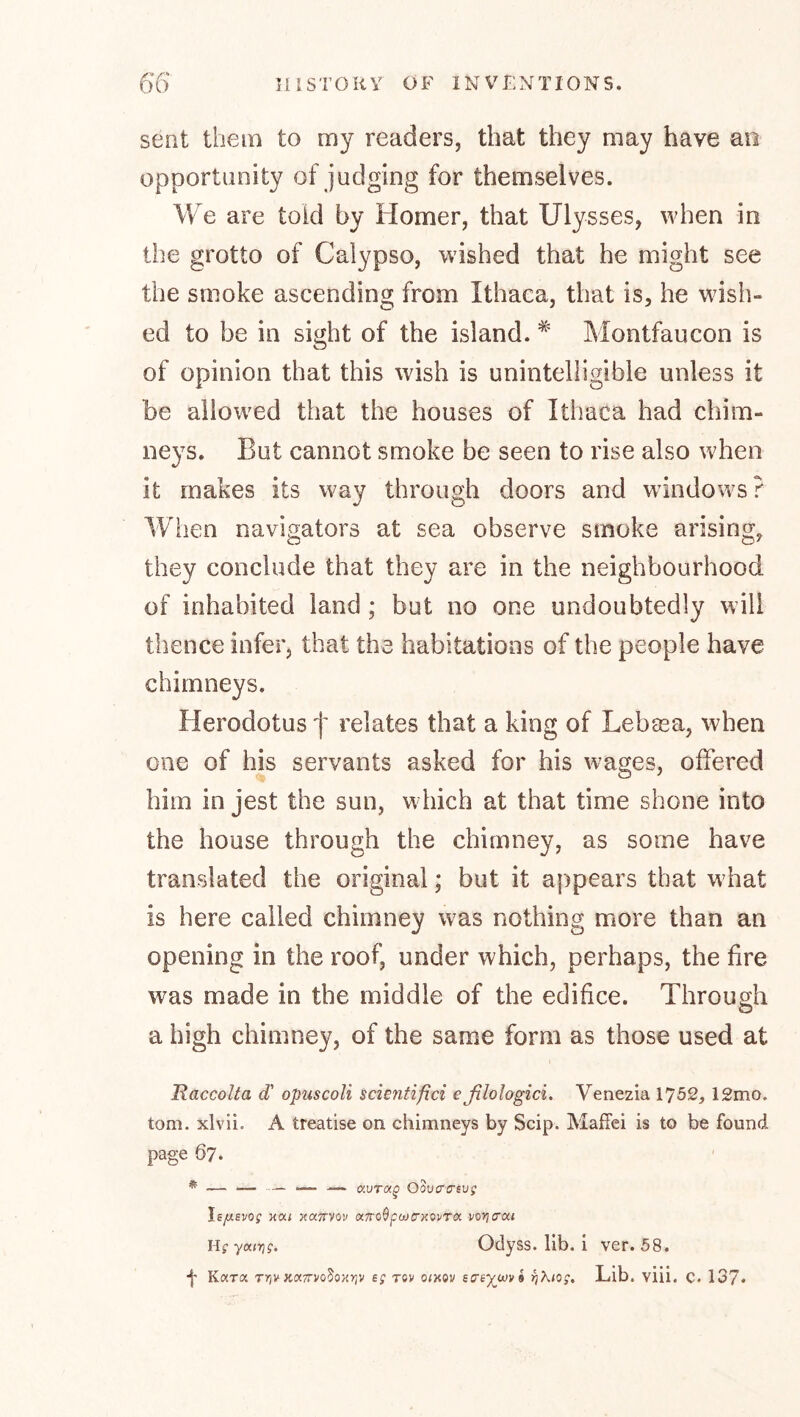 sent them to my readers, that they may have an opportunity of judging for themselves. We are told by Homer, that Ulysses, when in the grotto of Calypso, wished that he might see the smoke ascending from Ithaca, that is, he wish- ed to be in sight of the island. Montfaucon is of opinion that this wish is unintelligible unless it be allowed that the houses of Ithaca had chim- neys. But cannot smoke be seen to rise also when it makes its way through doors and windows? When navigators at sea observe smoke arising, they conclude that they are in the neighbourhood of inhabited land ; but no one undoubtedly will thence infer, that the habitations of the people have chimneys. Herodotus f relates that a king of Lebma, when one of his servants asked for his wages, offered him in Jest the sun, which at that time shone into the house through the chimney, as some have translated the original; but it appears that what is here called chimney was nothing more than an opening in the roof, under which, perhaps, the fire was made in the middle of the edifice. Through a high chimney, of the same form as those used at Raccolta d' opuscoli scientifici eßlologici. Venezia 1752, 12mo. tom. xlvii. A treatise on chimneys by Scip. Maffei is to be found page 67. * — — — — — aur«^ Odvcrcnvg \e/jLEVog xa< xaTTVov aTToßfujcHOvra vo^crxt Hgyairig. Odyss. lib. i ver. 58. •f K«t« T»iv xoc7rvo5ox>;v eg xov otxov eo'eyjMvk rjXiog, Lib. viii. C. 137*