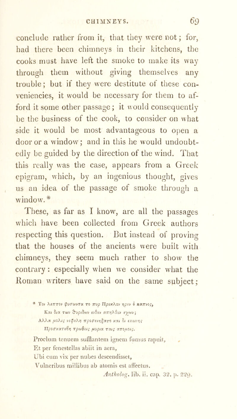 conclude rather from it, that they were not; for, had there been chimneys in their kitchens, the cooks must have left the smoke to make its way through them without giving themselves any trouble; but if they were destitute of these con- veniencies, it would be necessary for them to af- ford it some other passage ; it would consequently be the business of the cook, to consider on what side it would be most advantageous to open a door or a window^; and in this he w'ould undoubt- edly be guided by the direction of the wind. That this really was the case, appears from a Greek epigram, which, by an ingenious thought, gives us an idea of the passage of smoke through a window. These, as far as I know, are all the passages which have been collected from Greek authors respecting this question. But instead of proving that the houses of the ancients were built with chimneys, they seem much rather to show the contrary : especially when we consider what the Roman writers have said on the same subject; ■* Tov Kstttov (pvcrojvToi. to rrvp Tlponkov r,pt)r o Kat S<a Tojv B’vpidwv evOev a7rr}k$Bv sywv, AK7'.(X /J.oKig vs^psky] TTpocrevri^aro xai 5( sKen/rjg n poo'xxrsSr; rpaißsig /mvpia raig arofiotg. Proclum tenuem sufflantem ignem funius rapuit, Et per fenestellas ablit in aera, IJbi cum vix per nubes descendisset, Vulneribus millibus ab atomis est afifectus. Antholog. lib. ii. cap. 32. p. 229,