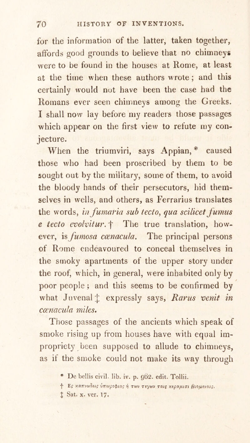 for the information of the latter, taken together, affords good grounds to believe that no chimneys were to be found in the houses at Rome, at least at the time when these authors wrote; and this certainly would nut have been the case had the Romans ever seen chimneys among the Greeks. I shall now lay before my readers those passages which appear on the first view to refute my con- jecture. When the triumviri, says Appian, caused those wdio had been proscribed by them to be sought out by the military, some of them, to avoid the bloody hands of their persecutors, hid them- selves in wells, and others, as Ferrarius translates the words, in fumaria sub tecto^ qua scilicet Jumus e tecto e^olvitur, f The true translation, how- ever, is fumosa ccenacula. The principal persons of Rome endeavoured to conceal themselves in the smoky apartments of the upper story under the roof, which, in general, were inhabited only by poor people; and this seems to be confirmed by what Juvenal J expressly says, Rarus venit m ccenacula miles. Those passages of the ancients which speak of smoke rising up from houses have with equal im- propriety been supposed to allude to chimneys, as if the smoke could not make its w^ay through * De bellis civil. lib. iv. p. 962. edit. Tollii. Ef xaTTi/wSs/f vTTwpo'^iag f] rotu rsym ra/; Hspafj.n7t ßvof^svorj;, J Sat. X. ver. 17*