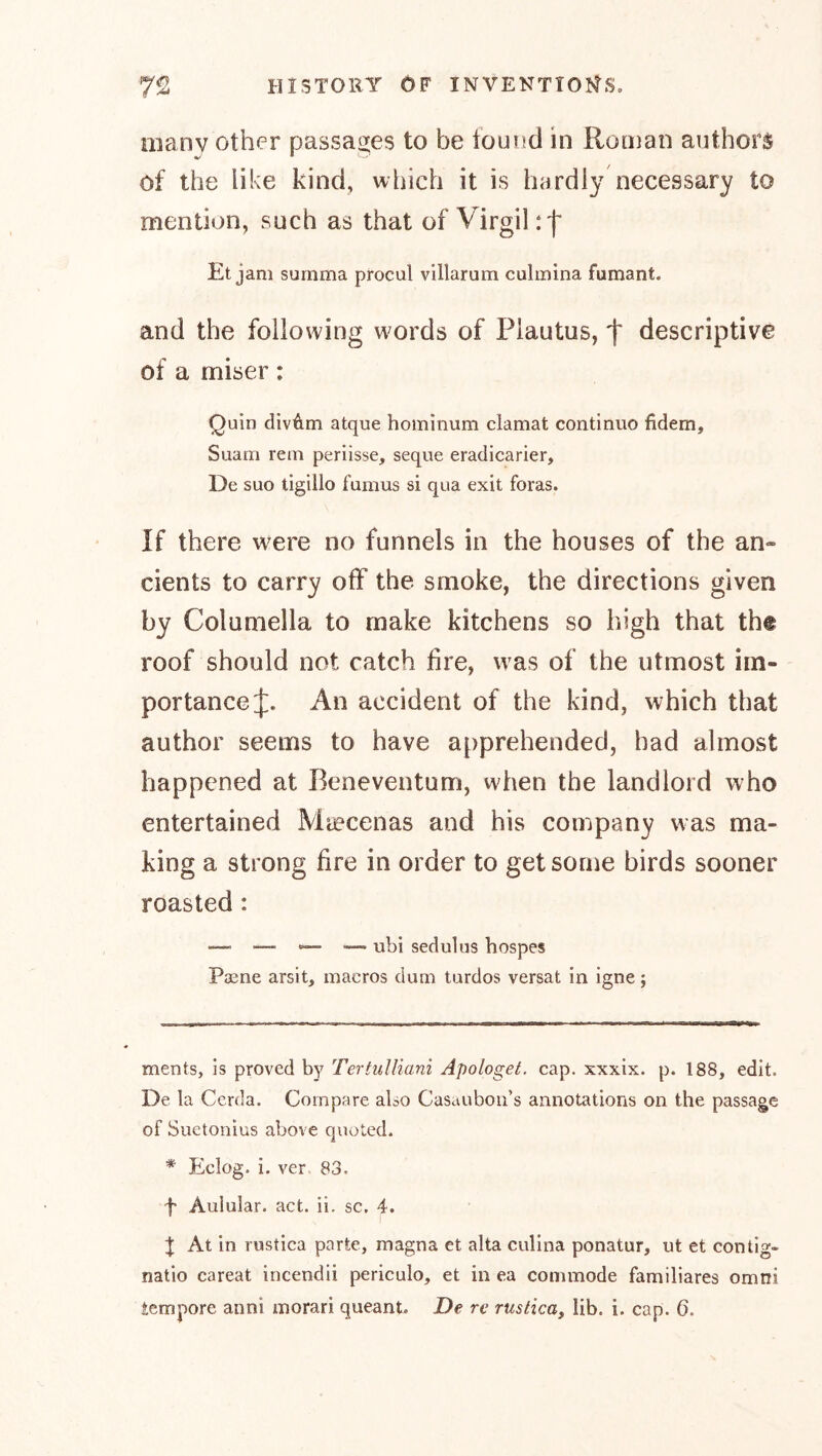 many other pjassaszes to be IoumcI in Roman authors of the like kind, which it is hardly necessary to mention, such as that of Virgil rf Et jam surnma procul villarum culinina fumant. and the following w^ords of Plautus, f descriptive of a miser: Quin divAm atque homlnum clamat continue fidem, Suam rein periisse, seque eradicarier. De suo tigillo fumus si qua exit foras. If there w^ere no funnels in the houses of the an- cients to carry off the smoke, the directions given by Columella to make kitchens so high that the roof should not catch fire, was of the utmost im- portance J. An accident of the kind, which that author seems to have a{)prehended, had almost happened at Ikneventum, when the landlord who entertained Miecenas and his company was ma- king a strong fire in order to get some birds sooner roasted: —. — — — ubi sedulus hospes Paene arsit, macros dum turdos versat in igne; ments, is proved by Tertulliani Apologet, cap. xxxix. p. 188, edit. De la Cerda. Compare also Casauboii’s annotations on the passage of Suetonius above quoted. * Eclog. i. ver 83. f Aulular. act. ii. sc. 4. X At in rustica parte, magna et alta culina ponatur, ut et contlg- natio careat incendii periculo, et in ea commode familiäres omni tempore anni morari queant. De re rustica, lib. i. cap. 6.