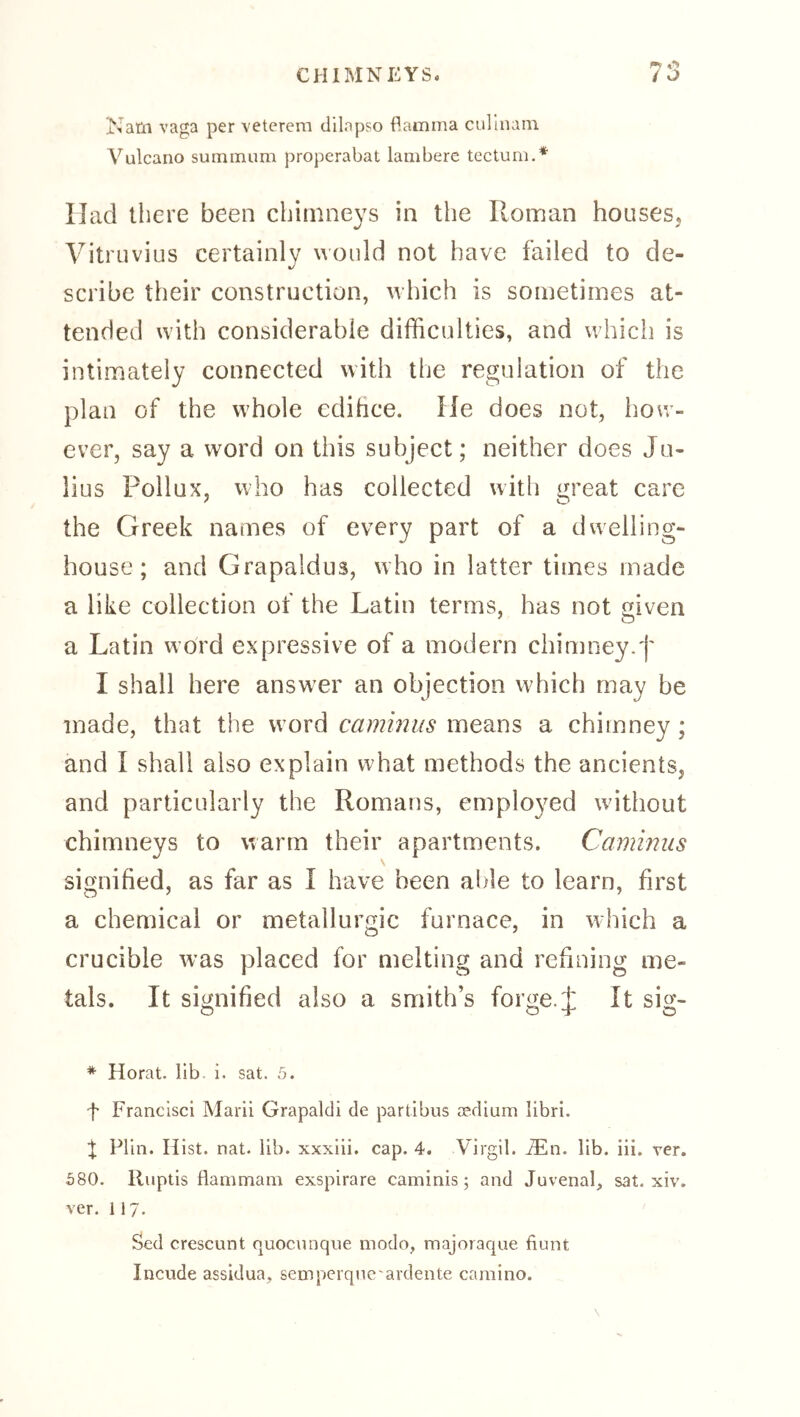 Natn vaga per veterem clilapso flamma cullnain Vulcano surnmum properabat lambere tectum.* Had there been chimneys in the Roman houseSj Vitruvius certainly would not have failed to de- scribe their construction, which is sometimes at- tended with considerable difficulties, and which is intimately connected with the regulation of the plan of the whole edihce. He does not, how- ever, say a word on this subject; neither does Ju- lius Pollux, who has collected with great care the Greek names of every part of a dwelling- house; and Grapaldus, who in latter times made a like collection of the Latin terms, has not given a Latin word expressive of a modern chimney, j' I shall here answ^er an objection which may be made, that the word caminus means a chimney; and I shall also explain what methods the ancients, and particularly the Romans, emplo3^ed without chimneys to warm their apartments. Caminus signified, as far as I have been able to learn, first a chemical or metallurgic furnace, in which a crucible was placed for melting and refining me- tals. It signified also a smith’s forge. J It sig- * Horat. lib, i. sat. 5. f Francisci Marii Grapaldi de partibus medium libri. Plin. Hist. nat. lib. xxxiii. cap. 4. Virgil, ^n. lib. iii. ver. 580. lluptis flammam exspirare caminis; and Juvenal, sat. xiv. ver. 117. Sed crescunt quoc\inqiie modo, majoraque fiunt Incude assidua, semperqne'ardente carnino.
