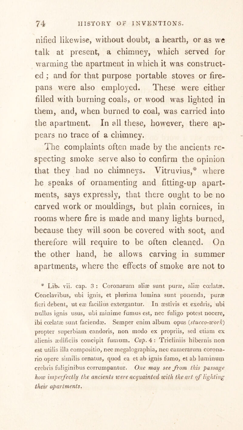 nified likewise, without doubt, a hearth, or as we talk at present, a chimney, which served for warming the apartment in w hich it was construct- ed ; and for that purpose portable stoves or fire- pans were also employed. These were either filled with burning coals, or wood was lighted in them, and, when burned to coal, was carried into the apartment. In all these, however, there ap- pears no trace of a chimney. The complaints often made by the ancients re- specting smoke serve also to confirm the opinion that they had no chimneys. Vitruvius,* where he speaks of ornamenting and fitting-up apart- ments, says expressly, that there ought to be no carved work or mouldings, but plain cornices, in rooms where fire is made and many lights burned, because they will soon be covered wdth soot, and therefore will require to be often cleaned. On the other hand, he allow^s carving in summer apartments, where the effects of smoke are not to ^ Lib. vii. cap. 3 : Coronamm alias sunt purae, alias ccslatje. Conclavibus, ubi ignis, et plurima lumina sunt ponenda, puras fieri debent, ut eas facilius extergantur. In aestivis et exedris, ubi nullus ignis usus, ubi minime fumus est, nec fuligo potest nocere, ibi coelatae sunt faciendae. Semper enim album opus (stiicco-ivork) propter superbiam candoris, non modo ex propriis, sed etiam ex alienis aedificiis concipit fumum. Cap. 4 : Tricliniis hibernis non est utiiis ilia compositio, nec megalographia, nec camerarum corona- rio opere similis ornatus, quod ea et ab ignis fumo, et ab Inminum crebris fuliginibus corrumpantur. One may see from this passage how imperfectly the ancients were acipaainted with the art of lighting their apartments.