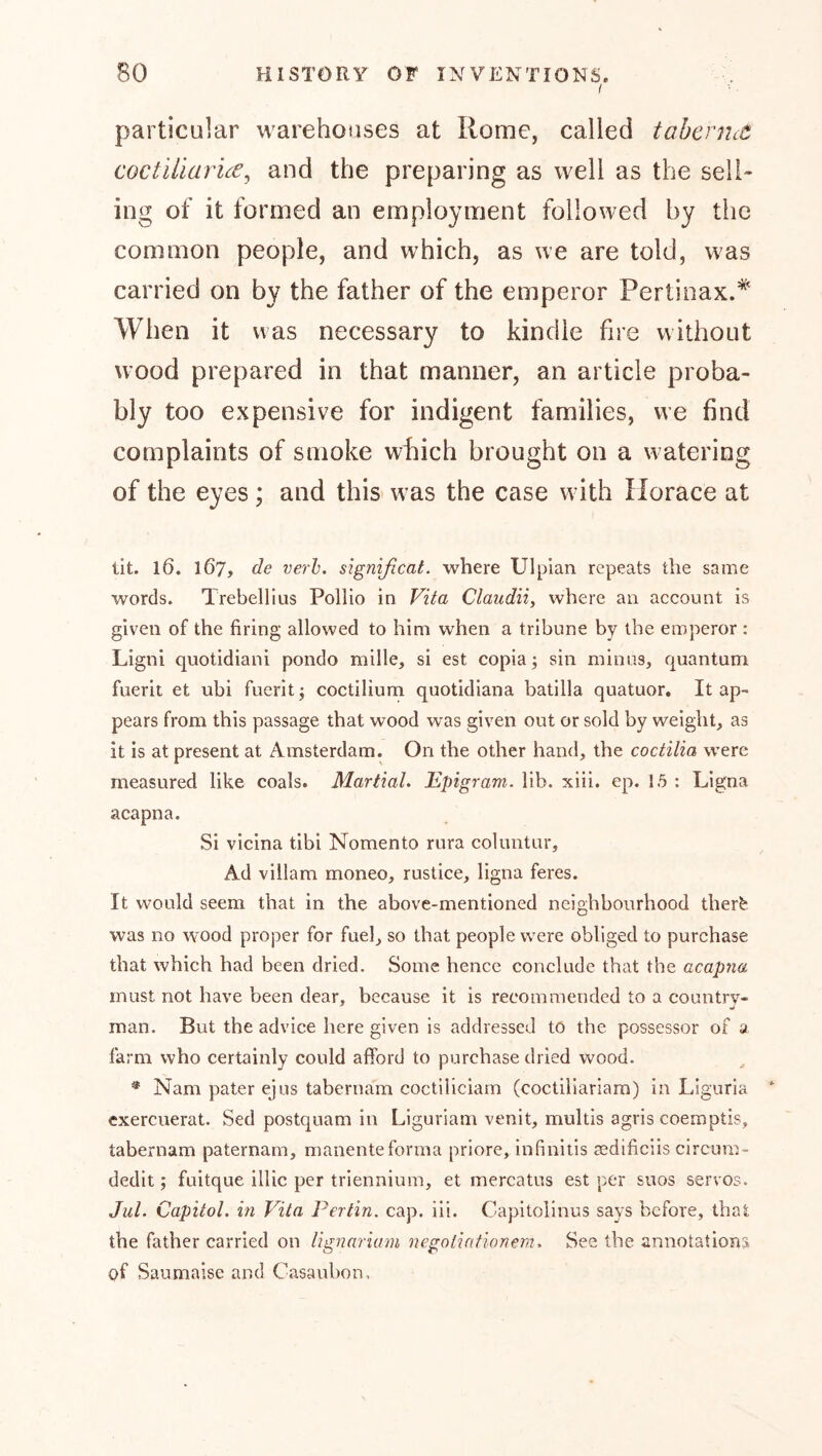 I particular warehouses at Rome, called tahcrnct coctUlarice^ and the preparing as well as the sell- ing of it formed an employment followed by the common people, and which, as we are told, was carried on by the father of the emperor Pertinax.* When it was necessary to kindle fire without wood prepared in that manner, an article proba- bly too expensive for indigent families, we find complaints of smoke wfiich brought on a watering of the eyes; and this was the case with Horace at lit. l6. 167, de verb, significat. where Ulpian repeats the same words. Trebellius Pollio in Vita Claudii, where an account is given of the firing allowed to him when a tribune by the emperor : Ligni quotidiani pondo mille, si est copia; sin minus, quantum fuerit et ubi fuerit; coctilium quotidiana batilla quatuor. It ap- pears from this passage that wood was given out or sold by weight, as it is at present at Amsterdam. On the other hand, the coctilia were measured like coals. MartiaL Epigram, lib. xiii. ep. 1.5 : Ligna acapna. Si vicina tibi Nomento rura coluntur. Ad villam moneo, rustice, ligna feres. It would seem that in the above-mentioned neighbourhood ther^ was no w’ood proper for fuel, so that people were obliged to purchase that which had been dried. Some hence conclude that the acapna must not have been dear, because it is recommended to a country- man. But the advice here given is addressed to the possessor of a farm who certainly could afford to purchase dried wood. * Nam pater ejus tabernam coctiliciam (coctiliariam) in Liguria exercuerat. Sed postquam in Liguriam venit, multis agris coemptis, tabernam paternam, manenteforma priore, infinitis aedificiis circura- dedit; fuitque illic per triennium, et mercatus est per suos servos. Jul. Capitol, in Vila Pertin. cap. iii. Capitolinus says before, that the father carried on lignariam negolintionem. See the annotations of Saumaise and Casaubon.